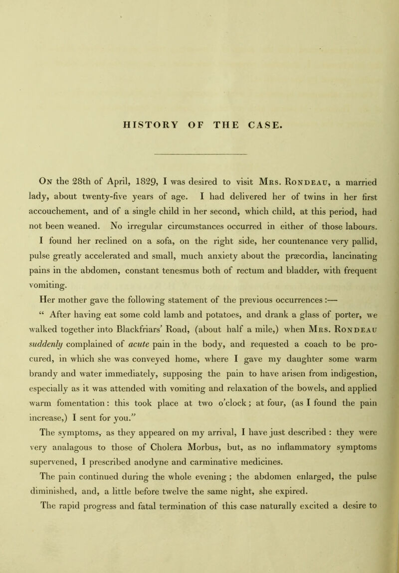 HISTORY OF THE CASE. On the 28th of April, 1829> I was desired to visit Mrs. Rondeau, a married lady, about twenty-five years of age. I had delivered her of twins in her first accouchement, and of a single child in her second, which child, at this period, had not been weaned. No irregular circumstances occurred in either of those labours. I found her reclined on a sofa, on the right side, her countenance very pallid, pulse greatly accelerated and small, much anxiety about the prascordia, lancinating pains in the abdomen, constant tenesmus both of rectum and bladder, with frequent vomiting. Her mother gave the following statement of the previous occurrences:— “ After having eat some cold lamb and potatoes, and drank a glass of porter, we walked together into Blackfriars^ Road, (about half a mile,) when Mrs. Rondeau suddenly complained of acute pain in the body, and requested a coach to be pro- cured, in which she was conveyed home, where I gave my daughter some warm brandy and water immediately, supposing the pain to have arisen from indigestion, especially as it was attended with vomiting and relaxation of the bowels, and applied warm fomentation: this took place at two o’clock; at four, (as I found the pain increase,) I sent for you.” The symptoms, as they appeared on my arrival, I have just described : they were very analagous to those of Cholera Morbus, but, as no inflammatory symptoms supervened, I prescribed anodyne and carminative medicines. The pain continued during the whole evening ; the abdomen enlarged, the pulse diminished, and, a little before twelve the same night, she expired. The rapid progress and fatal termination of this case naturally excited a desire to