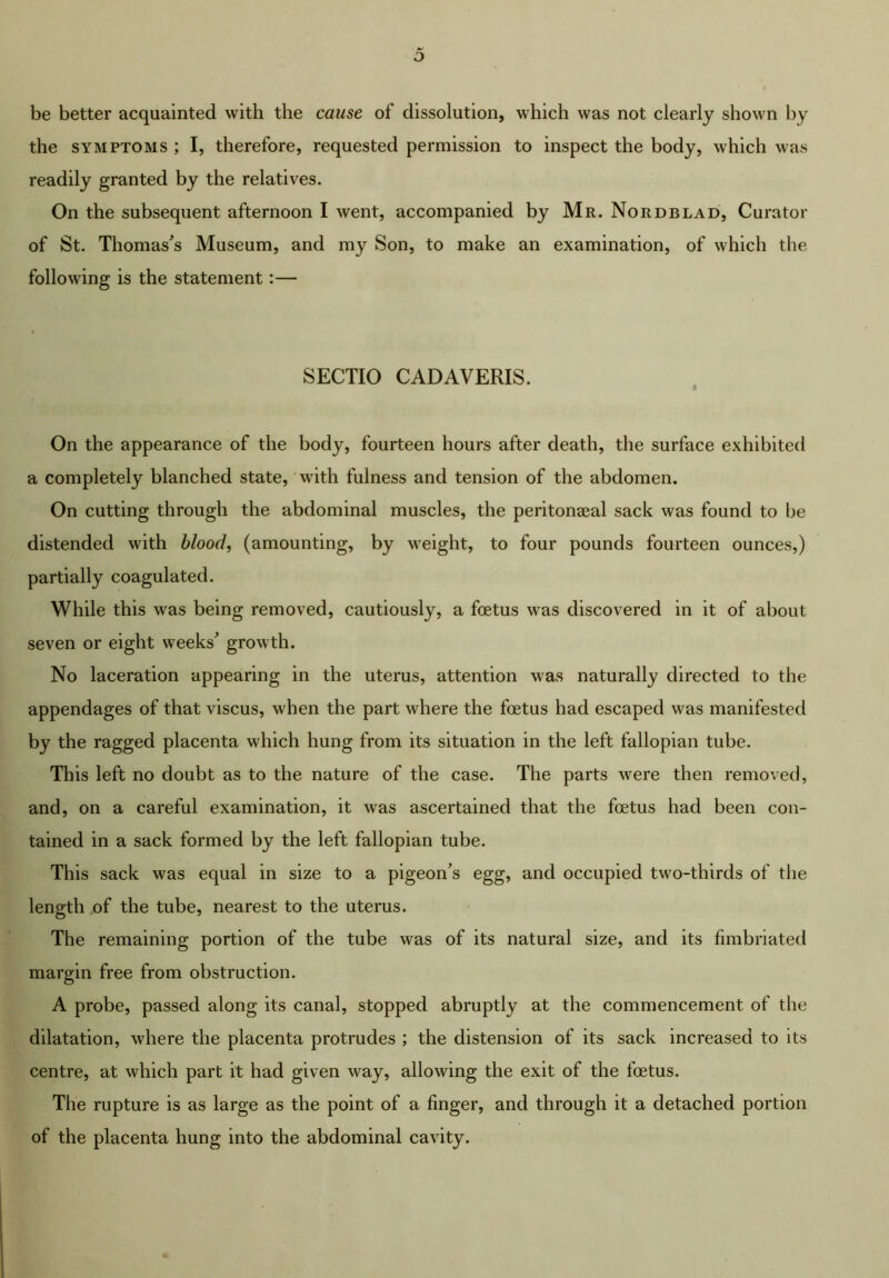 be better acquainted with the cause of dissolution, which was not clearly shown by the SYMPTOMS ; I, therefore, requested permission to inspect the body, which was readily granted by the relatives. On the subsequent afternoon I went, accompanied by Mr. Nordblad, Curator of St. Thomases Museum, and my Son, to make an examination, of which the following is the statement:— SECTIO CADAVERIS. On the appearance of the body, fourteen hours after death, the surface exhibited a completely blanched state, 'with fulness and tension of the abdomen. On cutting through the abdominal muscles, the peritonaeal sack was found to be distended with blood, (amounting, by w^eight, to four pounds fourteen ounces,) partially coagulated. While this was being removed, cautiously, a foetus was discovered in it of about seven or eight weeks^ growth. No laceration appearing in the uterus, attention was naturally directed to the appendages of that viscus, when the part where the foetus had escaped was manifested by the ragged placenta which hung from its situation in the left fallopian tube. This left no doubt as to the nature of the case. The parts were then removed, and, on a careful examination, it was ascertained that the foetus had been con- tained in a sack formed by the left fallopian tube. This sack was equal in size to a pigeon's egg, and occupied two-thirds of the length of the tube, nearest to the uterus. The remaining portion of the tube was of its natural size, and its fimbriated margin free from obstruction. A probe, passed along its canal, stopped abruptly at the commencement of the dilatation, where the placenta protrudes ; the distension of its sack increased to its centre, at which part it had given way, allowing the exit of the foetus. The rupture is as large as the point of a finger, and through it a detached portion of the placenta hung into the abdominal cavity.