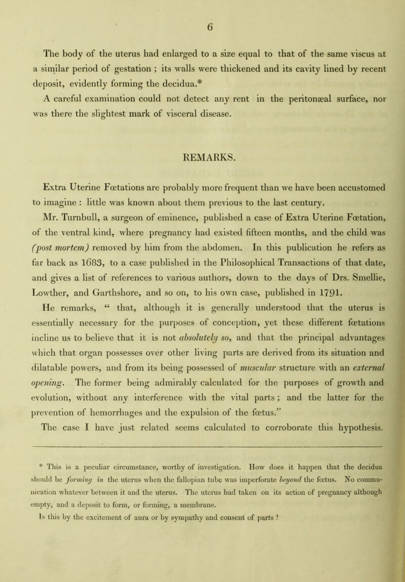 The body of the uterus had enlarged to a size equal to that of the same viscus at a similar period of gestation ; its walls were thickened and its cavity lined by recent deposit, evidently forming the decidua.* A careful examination could not detect any rent in the peritonaeal surface, nor was there the slightest mark of visceral disease. REMARKS. Extra Uterine Fcetations are probably more frequent than we have been accustomed to imagine : little was known about them previous to the last century. Mr. Turnbull, a surgeon of eminence, published a case of Extra Uterine Foetation, of the ventral kind, where pregnancy had existed fifteen months, and the child was (post mortem) removed by him from the abdomen. In this publication he refers as far back as 1683, to a case published in the Philosophical Transactions of that date, and gives a list of references to various authors, down to the days of Drs. Smellie, Lowther, and Garthshore, and so on, to his own case, published in 1791- He remarks, “ that, although it is generally understood that the uterus is essentially necessary for the purposes of conception, yet these different fcetations incline us to believe that it is not absolutely so, and that the principal advantages which that organ possesses over other living parts are derived from its situation and dilatable powers, and from its being possessed of muscular structure with an external opening. The former being admirably calculated for the purposes of growth and evolution, without any interference with the vital parts ; and the latter for the prevention of hemorrhages and the expulsion of the foetus.’ The case I have just related seems calculated to corroborate this hypothesis. * This is a peculiar circumstance, worthy of investigation. How does it happen that the decidua should be forming in the uterus when the fallopian tube was imperforate beyond the fcetus. No commu- nication whatever between it and the uterus. The uterus had taken on its action of pregnancy although empty, and a deposit to form, or forming;, a membrane. Is this by the excitement of aura or by sympathy and consent of parts ?