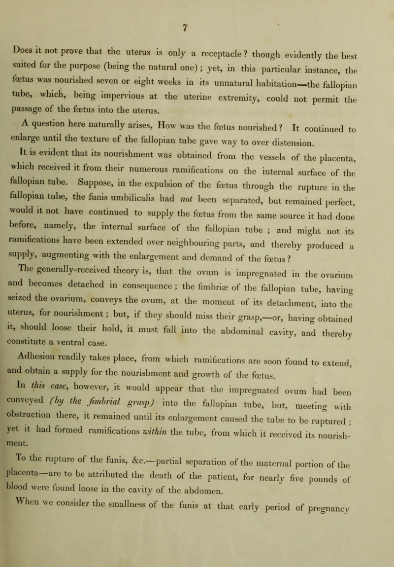 Does It not prove that the uterus is only a receptacle ? though evidently the best suited for the purpose (being the natural one); yet, in this particular instance, the fetus was nourished seven or eight weeks in its unnatural habitation—the fallopian tube, which, being impervious at the uterine extremity, could not permit the passage of the foetus into the uterus. A question here naturally arises, How was the fetus nourished ? It continued to enlarge until the texture of the fallopian tube gave way to over distension. It IS evident that its nourishment was obtained from the vessels of the placenta, which received it from their numerous ramifications on the internal surface of the fallopian tube. Suppose, in the expulsion of the fetus through the rupture in the fallopian tube, the funis umbilicalis had not been separated, but remained perfect, would It not have continued to supply the fetus from the same source it had done before, namely, the internal surface of the fallopian tube ; and might not its ramifications have been extended over neighbouring parts, and thereby produced a supply, augmenting with the enlargement and demand of the fetus? The generally-received theory is, that the ovum is impregnated in the ovarium and becomes detached in consequence ; the fimbria; of the fallopian tube, having seized the ovarium, conveys the ovum, at the moment of its detachment, into the uterus, for nourishment; but, if they should miss their grasp,-or, having obtained It, should loose their hold, it must fall into the abdominal cavity, and thereby constitute a ventral case. Adhesion readily takes place, from which ramifications are soon found to extend, and obtain a supply for the nourishment and growth of the fcetus. In tins case, however, .it would appear that the impregnated ovum had been conveyed (bij the fimhrial grasp) into the fallopian tube, but, meeting with obstruction there, it remained until its enlargement caused the tube to be ruptured ; yet It had formed ramifications within the tube, from which it received its nourish- ment. To the rupture of the funis, &c.—partial separation of the maternal portion of the placenta—are to be attributed the death of the patient, for nearly five pounds of blood were found loose in the cavity of the abdomen. When we consider the smallness of the funis at that early period of pregnancy