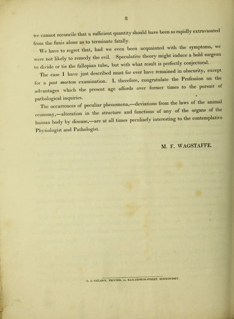 we cannot reconcile that a sufficient quantity should have been so rapidly extravasated IVom the funis alone as to terminate fatally. We have to regret that, had we even been acquainted with the symptoms, we were not likely to remedy the evil. Speculative theory might induce a bold surgeon to divide or tie the fallopian tube, but with what result is perfectly conjectural. The case I have just described must for ever have remained in obscurity, except for a post mortem examination. I, therefore, congratulate the Profession on the advantages which the present age affords over former times to the pursuit of pathological inquiries. ' . The occurrences of peculiar phenomena,—deviations from the laws of the anima economy,-alteratlon in the structure and functions of any of the organs of the human body by disease,-are at all times peculiarly interesting to the contemplative Physiologist and Pathologist. M. F. WAGSTAFFE. G. J. GAtABlN, PRlNfEK, 45. BAALZEPHON-STREET, BERMONDSEY.