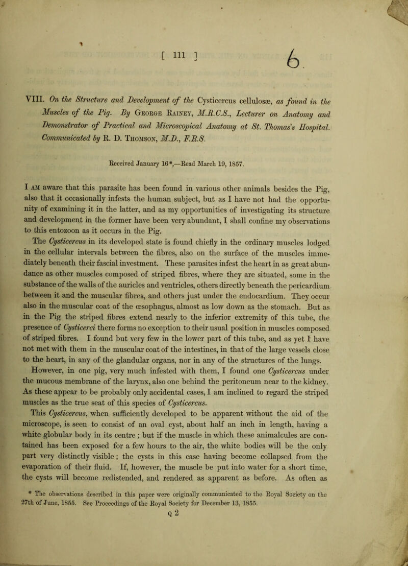 6 VIII. On the Structure and Development of the Cysticercus cellulosse, as found in the Muscles of the Pig. By Geoege Kainey, M.R.C.S., Lecturer mi Anatomy and Demonstrator of Practical and Microscopical Anatomy at St. Thomas s Hospital. Communicated hy K. D. Thomson, M.D., F.R.S. Eeceived January 16*,—Bead March 19, 1857. I AM aware that this parasite has been found in various other animals besides the Pig, also that it occasionally infests the human subject, but as I have not had the opportu- nity of examining it in the latter, and as my opportunities of investigating its structure and development in the former have been very abundant, I shall confine my observations to this entozoon as it occurs in the Pig. The Cysticercus in its developed state is found chiefly in the ordinary muscles lodged in the cellular intervals between the fibres, also on the surface of the muscles imme- diately beneath their fascial investment. These parasites infest the heart in as great abun- dance as other muscles composed of striped fibres, where they are situated, some in the substance of the walls of the auricles and ventricles, others directly beneath the pericardium between it and the muscular fibres, and others just under the endocardium. They occur also in the muscular coat of the oesophagus, almost as low down as the stomach. But as in the Pig the striped fibres extend nearly to the inferior extremity of this tube, the presence of Cysticerci there forms no exception to their usual position in muscles composed of striped fibres. I found but very few in the lower part of this tube, and as yet I have not met with them in the muscular coat of the intestines, in that of the large vessels close to the heart, in any of the glandular organs, nor in any of the structures of the lungs. However, in one pig, very much infested with them, I found one Cysticercus under the mucous membrane of the larynx, also one behind the peritoneum near to the kidney. As these appear to be probably only accidental cases, I am inclined to regard the striped muscles as the true seat of this species of Cysticercus. This Cysticercus., when sutficiently developed to be apparent without the aid of the microscope, is seen to consist of an oval cyst, about half an inch in length, having a white globular body in its centre; but if the muscle in which these animalcules are con- tained has been exposed for a few hours to the air, the white bodies will be the only part very distinctly visible; the cysts in this case having become collapsed from the evaporation of their fluid. If, however, the muscle be put into water for a short time, the cysts will become redistended, and rendered as apparent as before. As often as * The observations described in this paper were originally communicated to the Eoyal Society on the 27th of June, 1855. See Proceedings of the Eoyal Society for December 13, 1855. Q 2 A