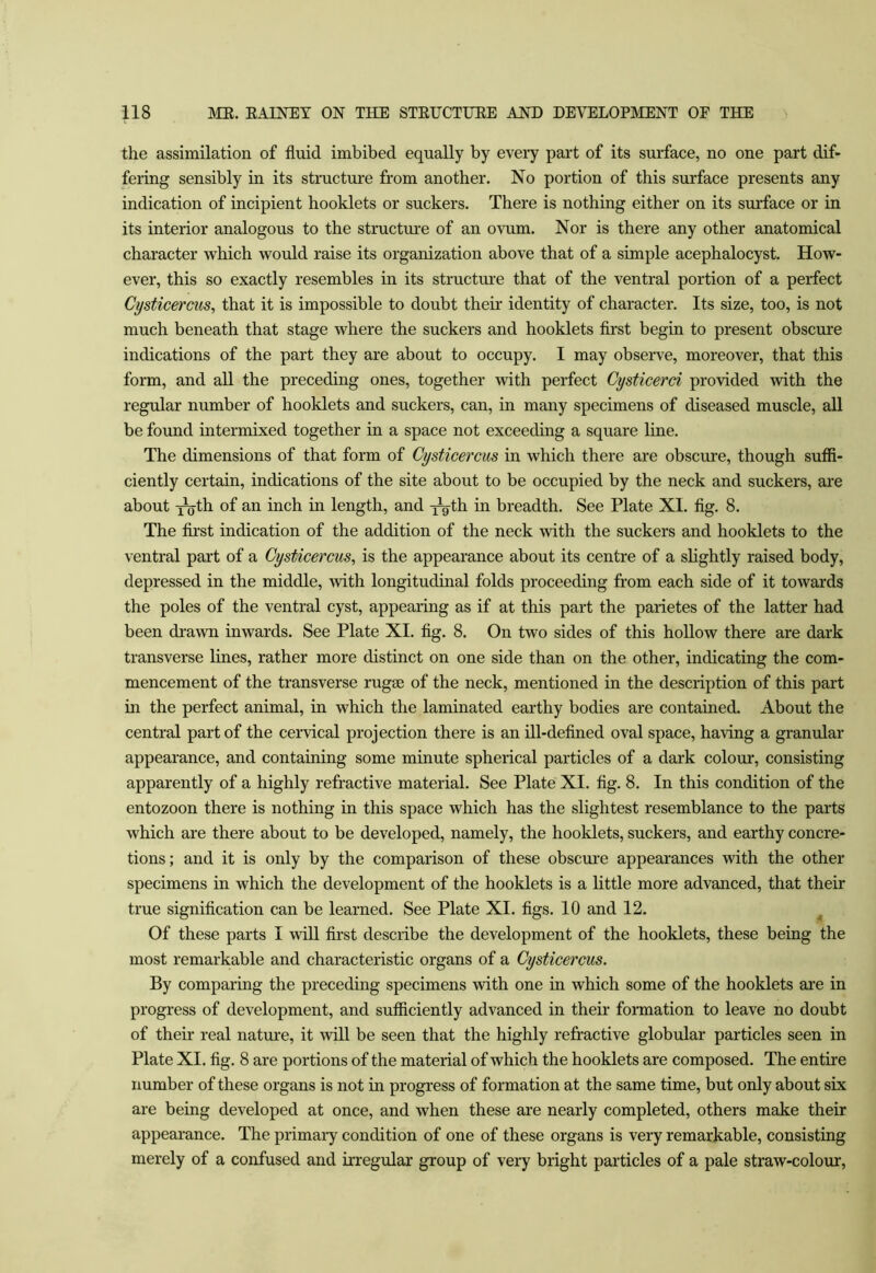 the assimilation of fluid imbibed equally by every part of its surface, no one part dif- fering sensibly in its structure from another. No portion of this surface presents any indication of incipient booklets or suckers. There is nothing either on its surface or in its interior analogous to the structm'e of an ovum. Nor is there any other anatomical character which would raise its organization above that of a simple acephalocyst. How- ever, this so exactly resembles in its structure that of the ventral portion of a perfect Cysticercus, that it is impossible to doubt their identity of character. Its size, too, is not much beneath that stage where the suckers and booklets first begin to present obscure indications of the part they are about to occupy. I may observe, moreover, that this form, and all the preceding ones, together with perfect Cysticerd provided with the regular number of booklets and suckers, can, in many specimens of diseased muscle, all be found intermixed together in a space not exceeding a square line. The dimensions of that form of Cysticercus in which there are obscure, though sufii- ciently certain, indications of the site about to be occupied by the neck and suckers, are about i^th of an inch in length, and -j^gth in breadth. See Plate XI. fig. 8. The first indication of the addition of the neck with the suckers and booklets to the ventral part of a Cysticercus, is the appearance about its centre of a slightly raised body, depressed in the middle, with longitudinal folds proceeding from each side of it towards the poles of the ventral cyst, appearing as if at this part the parietes of the latter had been drawn inwards. See Plate XI. fig. 8. On two sides of this hollow there are dark transverse lines, rather more distinct on one side than on the other, indicating the com- mencement of the transverse rugae of the neck, mentioned in the description of this part in the perfect animal, in which the laminated earthy bodies are contained. About the central part of the cervical projection there is an ill-defined oval space, having a granular appearance, and containing some minute spherical particles of a dark colour, consisting apparently of a highly refractive material. See Plate XI. fig. 8. In this condition of the entozoon there is nothing in this space which has the slightest resemblance to the parts which are there about to be developed, namely, the booklets, suckers, and earthy concre- tions; and it is only by the comparison of these obscure appearances with the other specimens in which the development of the booklets is a little more advanced, that their true signification can be learned. See Plate XI. figs. 10 and 12. Of these parts I will first describe the development of the booklets, these being the most remarkable and characteristic organs of a Cysticercus. By comparing the preceding specimens with one in which some of the booklets are in progress of development, and sufficiently advanced in their formation to leave no doubt of their real nature, it will be seen that the highly refractive globular particles seen in Plate XI. fig. 8 are portions of the material of which the booklets are composed. The entire number of these organs is not in progress of formation at the same time, but only about six are being developed at once, and when these are nearly completed, others make their appearance. The primary condition of one of these organs is very remarkable, consisting merely of a confused and irregular group of vei*y bright particles of a pale straw-colour.