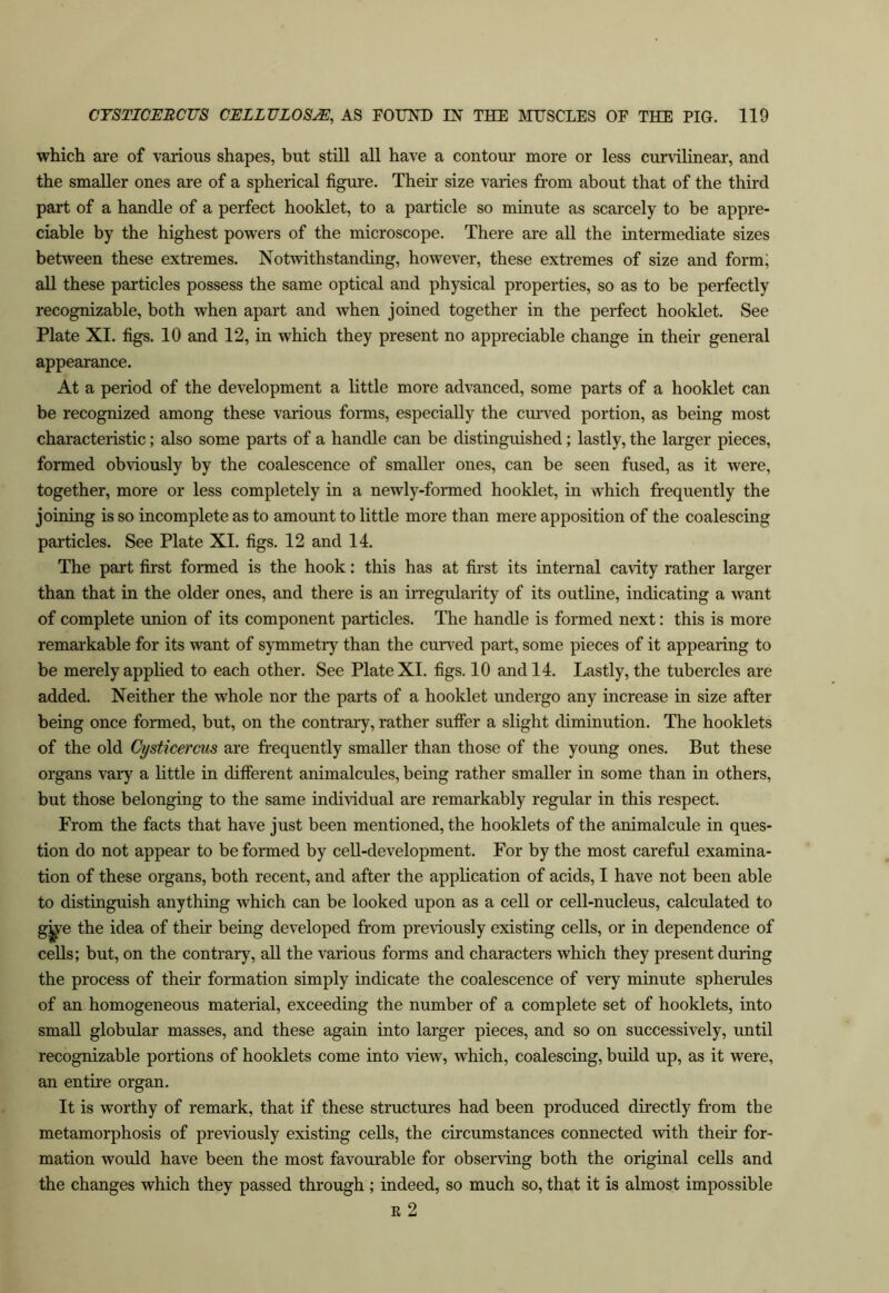 which are of various shapes, but still all have a contour more or less curvilinear, and the smaller ones are of a spherical figure. Their size varies from about that of the third part of a handle of a perfect booklet, to a particle so minute as scarcely to be appre- ciable by the highest powers of the microscope. There are all the intermediate sizes between these extremes. Notwithstanding, however, these extremes of size and form; all these particles possess the same optical and physical properties, so as to be perfectly recognizable, both when apart and when joined together in the perfect booklet. See Plate XI. figs. 10 and 12, in which they present no appreciable change in their general appearance. At a period of the development a little more advanced, some parts of a booklet can be recognized among these various forms, especially the curved portion, as being most characteristic; also some parts of a handle can be distinguished; lastly, the larger pieces, formed ob\iously by the coalescence of smaller ones, can be seen fused, as it were, together, more or less completely in a newly-formed booklet, in which frequently the joining is so incomplete as to amount to little more than mere apposition of the coalescing particles. See Plate XI. figs. 12 and 14. The part first formed is the hook; this has at first its internal cavity rather larger than that in the older ones, and there is an irregularity of its outline, indicating a want of complete union of its component particles. The handle is formed next: this is more remarkable for its want of symmetry than the curved part, some pieces of it appearing to be merely applied to each other. See Plate XI. figs. 10 and 14. Lastly, the tubercles are added. Neither the whole nor the parts of a booklet undergo any increase in size after being once formed, but, on the contrary, rather suffer a slight diminution. The booklets of the old Cysticercus are frequently smaller than those of the young ones. But these organs vary a little in different animalcules, being rather smaller in some than in others, but those belonging to the same individual are remarkably regular in this respect. From the facts that have just been mentioned, the booklets of the animalcule in ques- tion do not appear to be formed by cell-development. For by the most careful examina- tion of these organs, both recent, and after the application of acids, I have not been able to distinguish anything which can be looked upon as a cell or cell-nucleus, calculated to gj^e the idea of their being developed from previously existing cells, or in dependence of cells; but, on the contrary, all the various forms and characters which they present during the process of their formation simply indicate the coalescence of very minute spherules of an homogeneous material, exceeding the number of a complete set of booklets, into small globular masses, and these again into larger pieces, and so on successively, until recognizable portions of booklets come into view, which, coalescing, build up, as it were, an entire organ. It is worthy of remark, that if these structures had been produced directly from the metamorphosis of previously existing cells, the circumstances connected -with their for- mation would have been the most favourable for observing both the original cells and the changes which they passed through; indeed, so much so, that it is almost impossible E 2