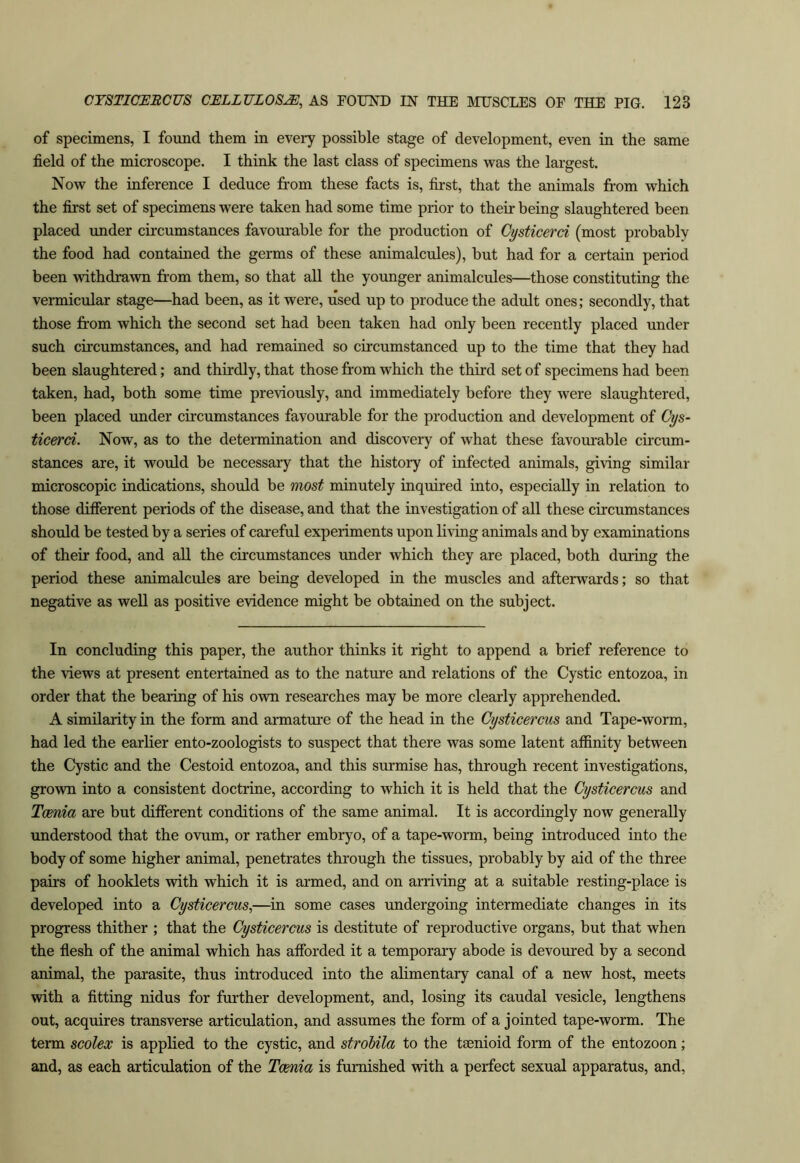 of specimens, I found them in every possible stage of development, even in the same field of the microscope. I think the last class of specimens was the largest. Now the inference I deduce from these facts is, first, that the animals from which the first set of specimens were taken had some time prior to their being slaughtered been placed under circumstances favourable for the production of Cysticerci (most probably the food had contained the germs of these animalcules), but had for a certain period been withdrawn from them, so that all the younger animalcules—those constituting the vermicular stage—had been, as it were, used up to produce the adult ones; secondly, that those from which the second set had been taken had only been recently placed under such circumstances, and had remained so circumstanced up to the time that they had been slaughtered; and thirdly, that those from which the third set of specimens had been taken, had, both some time previously, and immediately before they were slaughtered, been placed under circumstances favourable for the production and development of Oys- ticerci. Now, as to the determination and discovery of what these favourable circum- stances are, it would be necessary that the history of infected animals, giving similar microscopic indications, should be most minutely inquired into, especially in relation to those different periods of the disease, and that the investigation of all these circumstances should be tested by a series of careful experiments upon living animals and by examinations of their food, and all the circumstances under which they are placed, both during the period these animalcules are being developed in the muscles and afterwards; so that negative as well as positive evidence might be obtained on the subject. In concluding this paper, the author thinks it right to append a brief reference to the views at present entertained as to the nature and relations of the Cystic entozoa, in order that the bearing of his own researches may be more clearly apprehended. A similarity in the form and armature of the head in the Cysticercus and Tape-worm, had led the earlier ento-zoologists to suspect that there was some latent atfinity between the Cystic and the Cestoid entozoa, and this surmise has, through recent investigations, grown into a consistent doctrine, according to which it is held that the Cysticercus and Taenia are but different conditions of the same animal. It is accordingly now generally understood that the ovum, or rather embryo, of a tape-worm, being introduced into the body of some higher animal, penetrates through the tissues, probably by aid of the three pairs of booklets with which it is armed, and on arriving at a suitable resting-place is developed into a Cysticercus^—in some cases undergoing intermediate changes in its progress thither ; that the Cysticercus is destitute of reproductive organs, but that when the flesh of the animal which has afforded it a temporary abode is devoured by a second animal, the parasite, thus introduced into the alimentary canal of a new host, meets with a fitting nidus for further development, and, losing its caudal vesicle, lengthens out, acquires transverse articulation, and assumes the form of a jointed tape-worm. The term scolex is applied to the cystic, and strohila to the tsenioid form of the entozoon; and, as each articulation of the Taenia is famished with a perfect sexual apparatus, and.