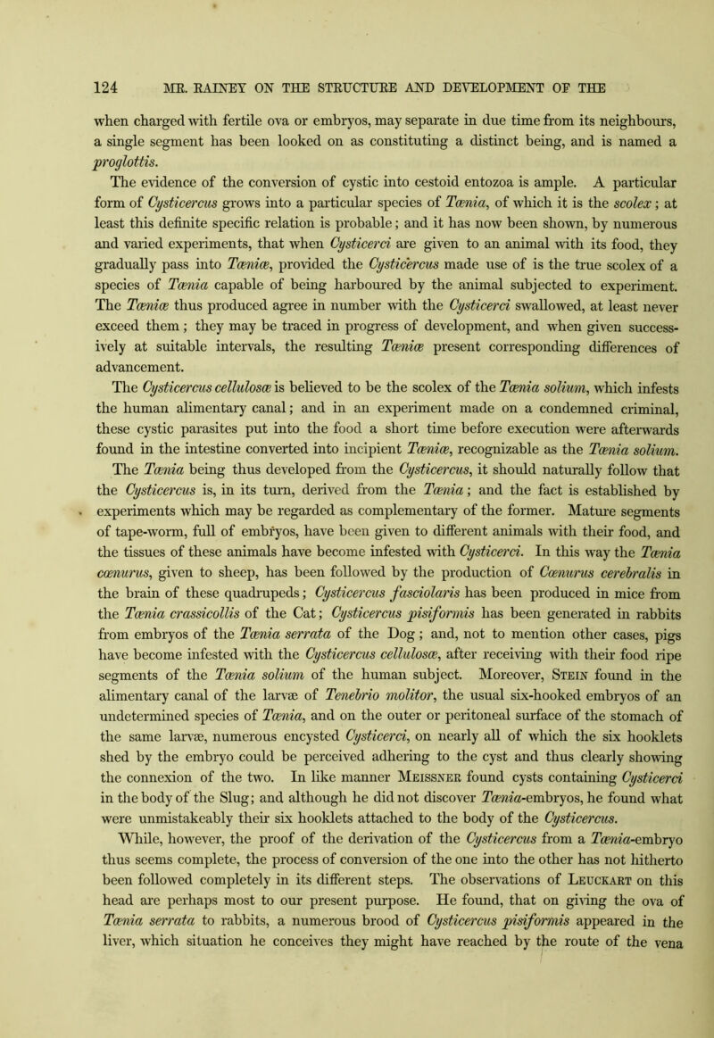 when charged with fertile ova or embryos, may separate in due time from its neighbours, a single segment has been looked on as constituting a distinct being, and is named a proglottis. The evidence of the conversion of cystic into cestoid entozoa is ample. A particular form of Cysticercus grows into a particular species of Toenia, of which it is the scolex; at least this definite specific relation is probable; and it has now been shown, by numerous and varied experiments, that when Oysticerci are given to an animal with its food, they gradually pass into TcBnice, provided the Cysticercus made use of is the true scolex of a species of Toenia capable of being harbom’ed by the animal subjected to experiment. The Tcenice thus produced agree in number with the Cysticerci swallowed, at least never exceed them; they may be traced in progress of development, and when given success- ively at suitable intervals, the resulting Tcenice present corresponding differences of advancement. The Cysticercus cellulosoe is believed to be the scolex of the Tcenia solium, which infests the human ahmentary canal; and in an experiment made on a condemned criminal, these cystic parasites put into the food a short time before execution were afterwards found in the intestine converted into incipient Tcenice, recognizable as the Tcenia solium. The Tcenia being thus developed from the Cysticercus, it should naturally follow that the Cysticercus is, in its turn, derived from the Toenia; and the fact is established by experiments which may be regarded as complementary of the former. Mature segments of tape-worm, full of embryos, have been given to different animals with their food, and the tissues of these animals have become infested with Cysticerci. In this way the Toenia ccenurus, given to sheep, has been followed by the production of Ccenurus cerehralis in the brain of these quadrupeds; Cysticercus fasciolaris has been produced in mice from the Tcenia crassicollis of the Cat; Cysticercus pisiformis has been generated in rabbits from embryos of the Tcenia serrata of the Dog; and, not to mention other cases, pigs have become infested -with the Cysticercus cellulosoe, after receiving with their food ripe segments of the Tcenia solium of the human subject. Moreover, Stein found in the alimentary canal of the larvae of Tenehrio molitor, the usual six-hooked embryos of an undetermined species of Toenia, and on the outer or peritoneal surface of the stomach of the same laiwae, numerous encysted Cysticerci, on nearly all of which the six booklets shed by the embryo could be perceived adhering to the cyst and thus clearly showing the connexion of the two. In like manner Meissner found cysts containing Cysticerci in the body of the Slug; and although he did not discover 2hem«-embryos, he found what were unmistakeably their six booklets attached to the body of the Cysticercus. While, however, the proof of the derivation of the Cysticercus from a Tcenia-evahryo thus seems complete, the process of conversion of the one into the other has not hitherto been followed completely in its difierent steps. The observations of Leuckaet on this head are perhaps most to our present purpose. He found, that on giving the ova of Tcenia serrata to rabbits, a numerous brood of Cysticercus pisiformis appeared in the liver, which situation he conceives they might have reached by the route of the vena /