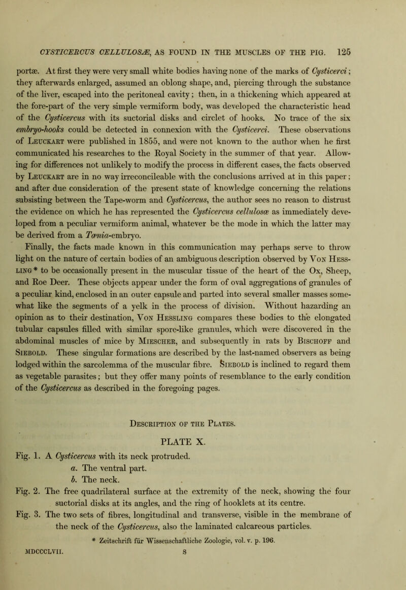 portae. At first they were very small white bodies ha\ing none of the marks of Gysticerci; they afterwards enlarged, assumed an oblong shape, and, piercing through the substance of the liver, escaped into the peritoneal cavity; then, in a thickening which appeared at the fore-part of the very simple vermiform body, was developed the characteristic head of the Cysticercus with its suctorial disks and circlet of hooks. No trace of the six embryo-hooks could be detected in connexion with the Gysticerci. These observations of Leuckaet were published in 1855, and were not known to the author when he fii’st communicated his researches to the Royal Society in the summer of that year. Allow- ing for differences not unlikely to modify the process in different cases, the facts observed by Leuckaet are in no way Lrreconcileable with the conclusions arrived at in this paper; and after due consideration of the present state of knowledge concerning the relations subsisting between the Tape-worm and Gysticercus., the author sees no reason to distrust the evidence on which he has represented the Gysticercus cellulosoe as immediately deve- loped from a peculiar vermiform animal, whatever be the mode in which the latter may be derived from a Tcmia-erahxYO. Finally, the facts made known in this communication may perhaps serve to throw light on the nature of certain bodies of an ambiguous description observed by Von Hess- LiNG* to be occasionally present in the muscular tissue of the heart of the Ox, Sheep, and Roe Deer. These objects appear under the form of oval aggregations of granules of a peculiar kind, enclosed in an outer capsule and parted into several smaller masses some- what like the segments of a yelk in the process of division. Without hazarding an opinion as to their destination. Von Hessling compares these bodies to the elongated tubular capsules filled with similar spore-like granules, which were discovered in the abdominal muscles of mice by Miescher, and subsequently in rats by Bischofp and SiEBOLD. These singular formations are described by the last-named observers as being lodged within the sarcolemma of the muscular fibre. Siebold is inclined to regard them as vegetable parasites; but they offer many points of resemblance to the early condition of the Gysticercus as described in the foregoing pages. Description of the Plates. PLATE X. Fig. 1. A Gysticercus with its neck protruded. a. The ventral part. b. The neck. Fig. 2. The free quadrilateral surface at the extremity of the neck, showing the four suctorial disks at its angles, and the ring of booklets at its centre. Fig. 3. The two sets of fibres, longitudinal and transverse, visible in the membrane of the neck of the Gysticercus, also the laminated calcareous particles. * Zeitsciirift fiir Wissenschaftliche Zoologie, vol. v. p. 196. MDCCCLVII. S