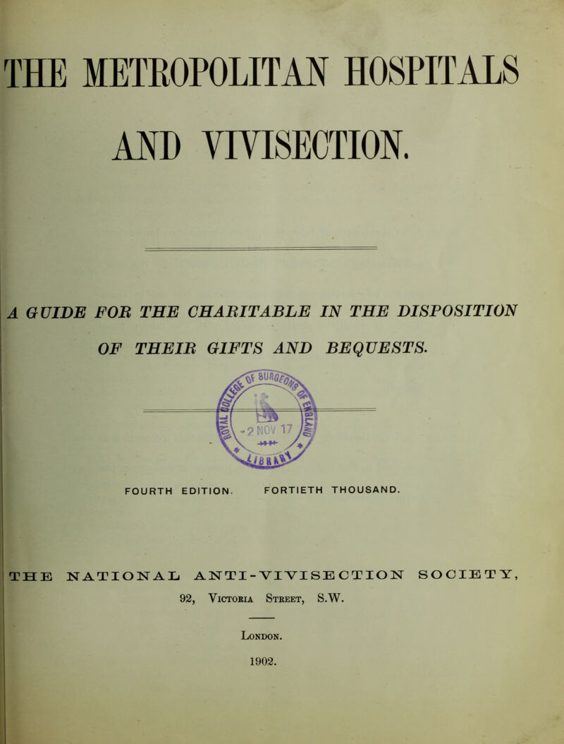 THE METROPOLITAN HOSPITALS AND VIVISECTION. A GUIDE FOB THE CHABIT ABLE IN THE DISPOSITION OF THE IB GIFTS AND BEQUESTS. TBCE NATIONAL AN TI - VIVISE C T lO N SOCIETY, 92, Victoria Street, S.W. London. 1902.