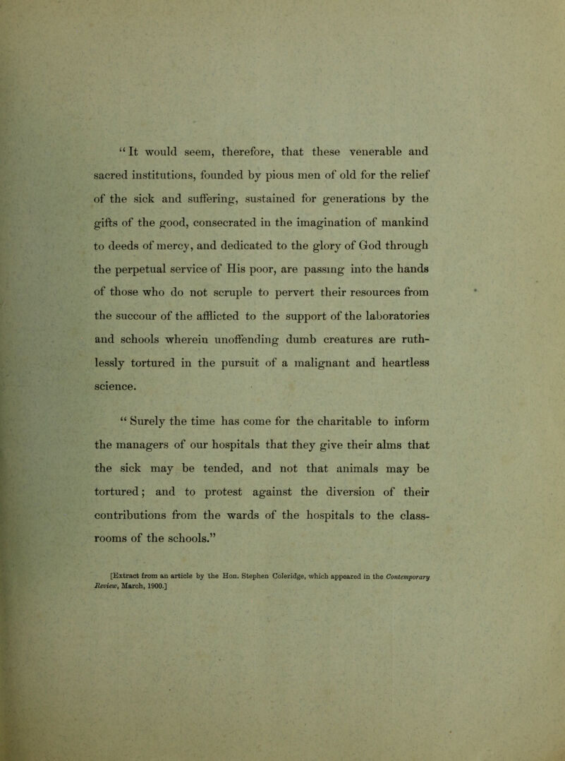 “It would seem, therefore, that these venerable and sacred institutions, founded by pious men of old for the relief of the sick and suffering, sustained for generations by the gifts of the good, consecrated in the imagination of mankind to deeds of mercy, and dedicated to the glory of God through the perpetual service of His poor, are passing into the hands of those who do not scruple to pervert their resources from B the succour of the afflicted to the support of the laboratories and schools wherein unoffending dumb creatures are ruth- lessly tortured in the pursuit of a malignant and heartless science. “ Surely the time has come for the charitable to inform the managers of our hospitals that they give their alms that the sick may be tended, and not that animals may be tortured; and to protest against the diversion of their contributions from the wards of the hospitals to the class- rooms of the schools.” [Extract from an article by the Hon. Stephen Coleridge, which appeared in the Contemporary Review, March, 1900.]