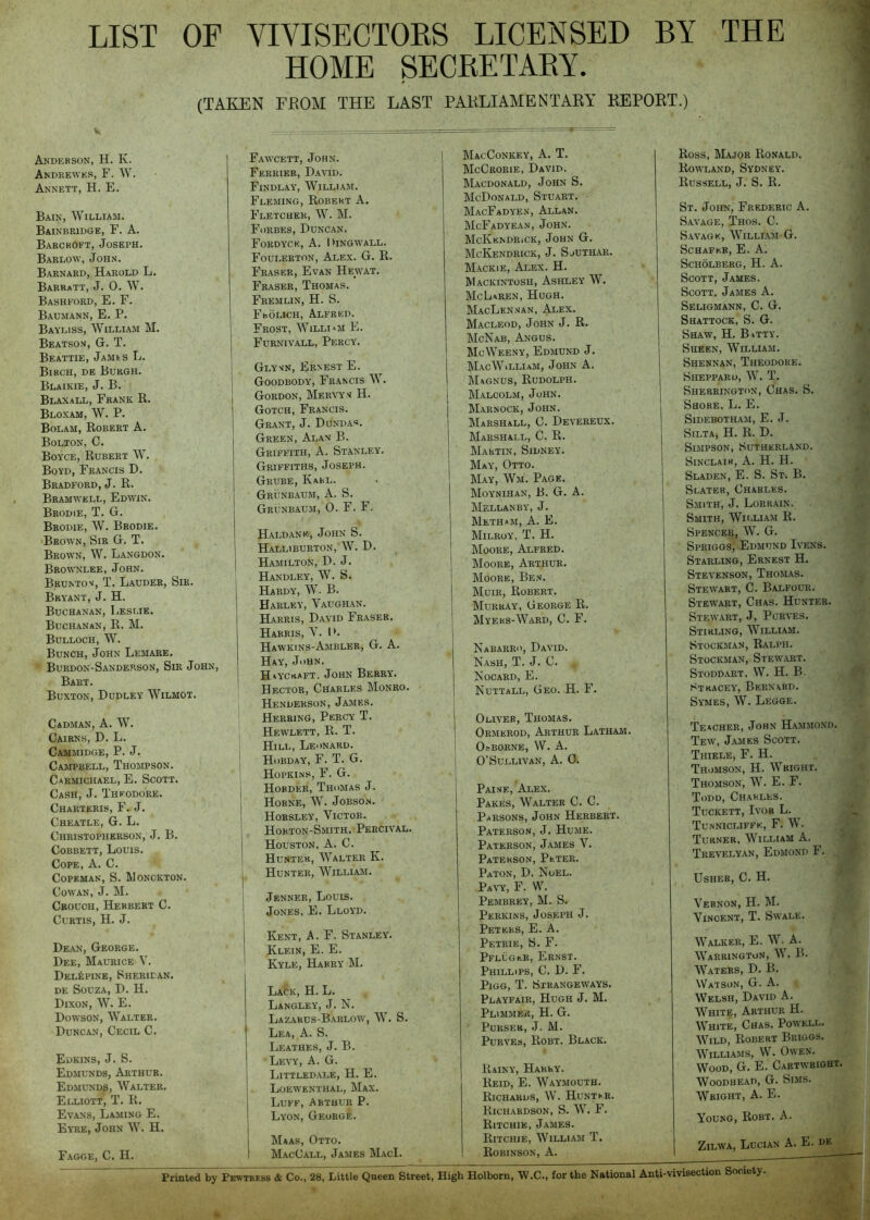 LIST OF VIVISECTORS LICENSED BY THE HOME SECRETARY. (TAKEN FROM THE LAST PARLIAMENTARY REPORT.) Anderson, H. K. Andrewes, F. W. Annett, H. E. Bain, William. Bainbridge, F. a. Barckoft, Joseph. Barlow, John. Barnard, Harold L. Barratt, J. 0. W. Bashford, E. F. Baumann, E. P. Bayliss, William M. Beatson, G. T. Beattie, James E. Birch, de Burgh. Blaikie, J. B. Blaxall, Frank R. Bloxam, W. P. Bolam, Robert A. Bolton, C. Boyce, Rubert W. Boyd, Francis D. Bradford, J. R. Bramwell, Edwin. Brodie, T. G. Brodie, W. Brodie. Brown, Sir G. T. Brown, W. Langdon. Brownlee, John. Brunton, T. Lauder, Sir. Bryant, J. H. Buchanan, Leslie. Buchanan,R. M. Bulloch, W. Bunch, John Lemare. Burdon-Sanderson, Sir John, Bart. Buxton, Dudley Wilmot. Cadman, a. W. Cairns, D. L. Cammidge, P. j. Campbell, Thompson. Carmichael, E. Scott. Cash, J. Theodore. Charteris, F. j. Cheatle, G. L. Christopherson, j. B. CoBBETT, Louis. Cope, A. C. CoPEMAN, S. WONCKTON. Cowan, J. M. Crouch,Herbert C. Curtis, H. J. Dean, George. Dee, Maurice V. Del^pine, Sheridan. DE Souza,D. H. Dixon, W. E. Dowson, Walter. Duncan, Cecil C. Edkins, j. S. Edmunds, Arthur. Edmund^, Walter. Elliott, T. R. Evans, Laming E. Eyre, John W. H. Fagge, C. H. Fawcett, John. Ferrier, David. Findlay, William. Fleming, Robert A. Fletcher, W. M. Forbes, Duncan. FoRDYCK, a. hiNGWALL. Foulerton, Alex. G. R. Fraser, Evan Hewat. Fraser, Thomas. Fremlin, H. S. Frolich, Alfred. Frost, William E. Furnivall, Percy. Glymn, Ernest E. Goodbody, Francis W. Gordon, Mervyx H. Gotch, Francis. Grant, J. Dunda«. Green, Alan B. Griffith, A. Stanley. Griffiths, Joseph. Grube, Karl. Grunbaum, a. S. Grunbaum, 0. F. F. Haldane, John S. Halliburton, W. D. Hamilton, D. J. Handley, W. S. Hardy, W. B. Harley, Vaughan. Harris, David Fraser. Harris, V. 1>. Hawkins-Ambler, G. A. Hay, John. Hayckaft. John Berry. Hector, Charles Monro. Henderson, James. Herring, Percy T. Hewlett, R. T. Hill, Leonard. Hobday, F. T. G. Hopkins, F. G. Hobder, Thomas J. Horne, W. Jobson. Horsley, Victor. Hobton-Smith, Percival. Houston. A. C. Hunter, Walter K. Hunter, William. Jenner, Louis. Jones, E. Lloyd. Kent, A. F. Stanley. Klein, E. E. I Kyle, Harry M. Lack, H. L. Langley, J. N. Lazarus-B.arlow, W. S. Lea, a. S. Leathes, j. B. Levy, A. G. Littledale, H.E. Loewenthal, Max. Luff, Arthur P. Lyon, George. I Maas, Otto. I MacCall, James MacI. MacConkey, a. T. McCrorie, David. Macdonald, John S. McDonald, Stuart. MacFadyen, Allan. McFadyean, John. McKendriCK, John G. McKendrick, j. Sjuthar. Mackie, Alex. H. Mackintosh, Ashley W. McLaren, Hugh. MacLennan, Alex. Macleod, John J. R. McNab, Angus. McWeeny, Edmund J. MacWilliam, John A. Magnus, Rudolph. Malcolm, John. Marnock, John. Marshall, C. Devereux. Marshall, C. R. Martin, Sidney. May, Otto. May, Wm. Page. Moynihan, B. G. a. Mellanby, j. Metham, a. E. Milroy, T. H. Moore, Alfred. Moore, Arthur. Moore, Ben. Muir, Robert. Murray, George R. Myers-Ward, C. F. Nabarro, David. Nash, T. J. C. Nocard, E. Nuttall, Geo. H. F. Oliver, Thomas. Ormerod, Arthur Latham. OsBORNE, W. A. O’Sullivan, A. 0. Paine, Alex. Pakes, Walter C. C. Parsons, John Herbert. Paterson, J. Hume. Paterson, James V. Paterson, Peter. Paton, D. Noel. Pavy, F. W. Pembrey, M. S. Perkins, Joseph J. Peters, E. A. Petrie, S. F. Pfluger, Ernst. Phillips, C. D. F. PiGG, T. Strangeways. Playfair, Hugh J. M. Plimmer, H. G. Purser, J. M. PuRVEs, Robt. Black. Rainy, Harry. Reid, E. Waymouth. Richards, W. Hunter. Richardson, S. W. F. Ritchie, James. Ritchie, William T. Robinson, A. Ross, Major Ronald. Rowland, Sydney. Russell, J. S. R. St. John, Frederic A. Savage, Thos. C. Savage, William G. Schafer, E. A. Scholberg, H. a. Scott, James. Scott, James A. Seligmann, C. G. Shattock, S. G. Shaw, H. Batty. Sheen, William. Shennan, Theodore. Sheppard, W. T. Sherrington, Chas. S. Shore, L, E. Sidebotham, E, j. SiLTA, H. R. D, Simpson, Sutherland. Sinclair, A. H. H. Sladen, E. S. St-. B. Slater, Charles. Smith, J. Lorrain. Smith, Wii.liam R. Spencer, W. G. Spriggs, Edmund Ivens. Starling, Ernest H. Stevenson, Thomas. Stewart, C. Balfour. Stewart, Chas. Hunter. Stewart, J, Porves. Stirling, William. Stockman, Ralph, Stockman, Stewart. Stoddart. W. H. B. Stracey, Bernard. Symes, W. Legge. Teacher, John Hammond. Tew, James Scott. Thiele, F. H. Thomson, H. Wright. Thomson, W. E. F. Todd, Charles. Tuckett, Ivor L. Tunnicliffe, F. W. Turner, William A. Trevelyan, Edmond F. Usher, C. H. Vernon, H. M. Vincent, T. Swale. Walker, E. W. A. Warrington, W, B. Waters, D. B, Watson, G. A. Welsh, David A. White, Arthur H. White, Chas. Powell. Wild, Robert Briggs. Williams, W. Owen. Wood, G. E. Cartwright. WooDHEAD, G. Sims. Wright, A. E. Young, Robt. A. ZiLWA, Lucian A. E. de Printed by Pehtbess & Co., 28, Little Queen Street, High Holborn, W.C., for the National Anti-vivisection Society.