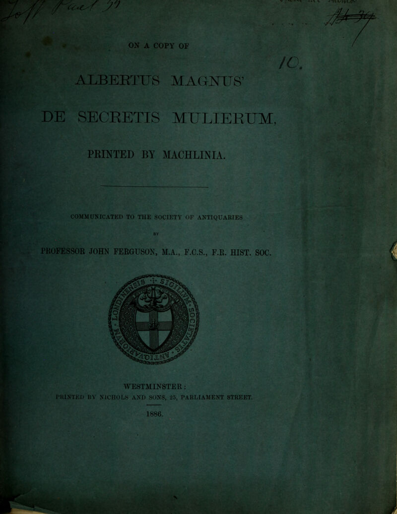 r^- ON A COPY OF ALBEETUS MAGNUS’ DE SECEETIS MULIEKTJM, FEINTED BY MACHLINIA. COMMUNICATED TO THE SOCIETY OF ANTIQUARIES PKOFESSOR JOHN FERGUSON, M.A., F.C.S., F.R. HIST. SOC. WESTMINSTER: PRINTED BY NICHOLS AND SONS, 25, PARLIAMENT STREET. 1886.