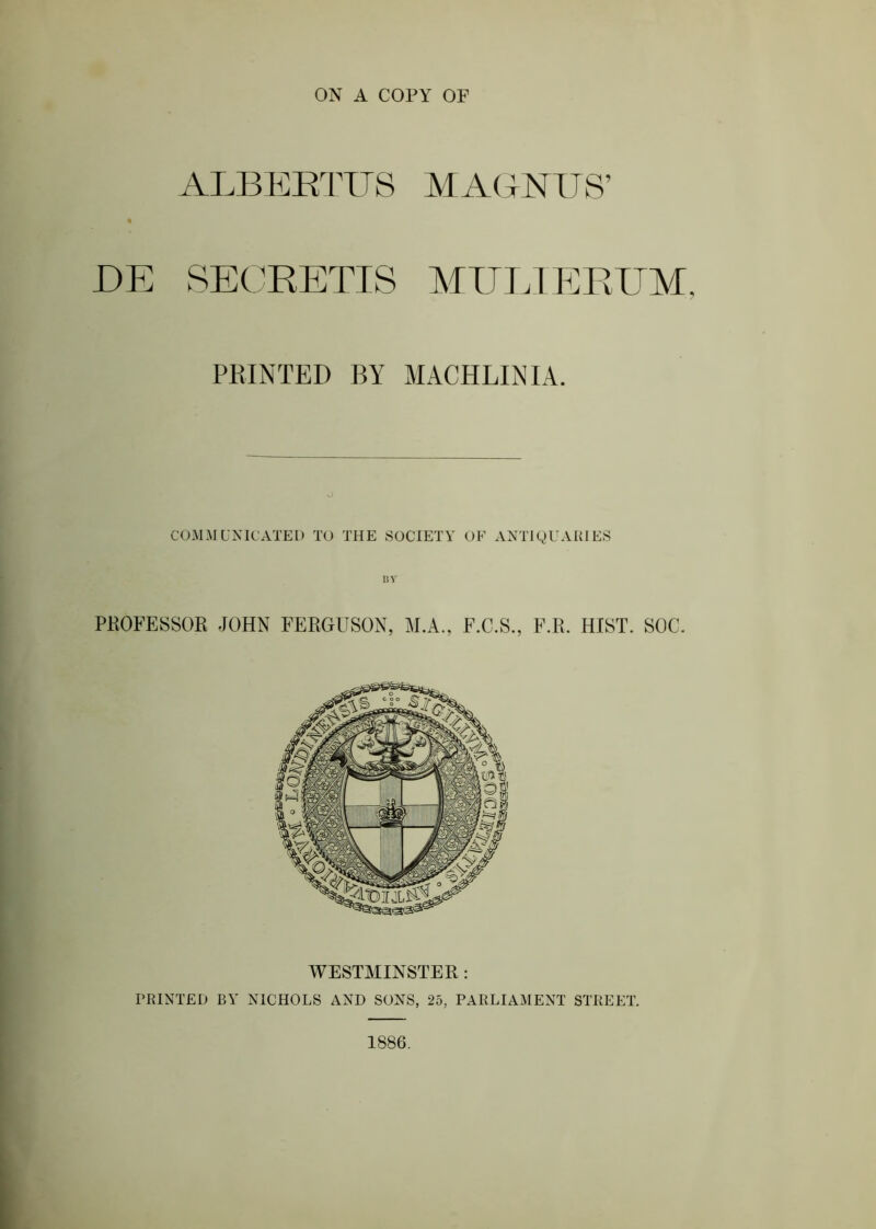 ALBEETUS MAGNUS’ DE SECRETIS MITT.IP]EUM, PRINTED BY MACHLINIA. COMAIUNICATEI) TO THE SOCIETY' OF ANTIQUARIES I!V PHOFESSOR JOHN FERGUSON, M.A., F.C.S., F.R. HIST. SOC. WESTMINSTER : PRINTED BY' NICHOLS AND SONS, 25, PARLIAYIENT STREET. 1886.