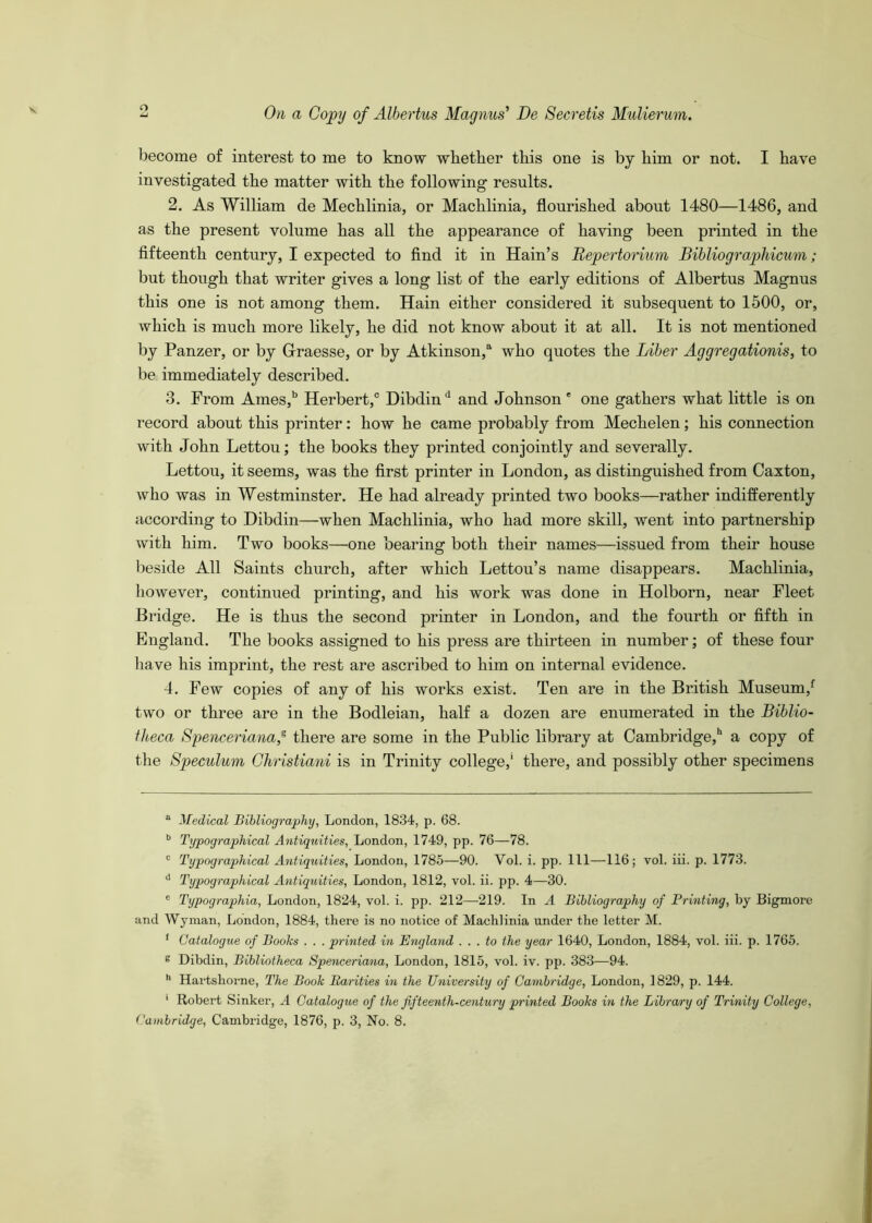 become of interest to me to know wbether this one is by him or not. I have investigated the matter with the following results. 2. As William de Mechlinia, or Machlinia, flourished about 1480—1486, and as the present volume has all the appearance of having been printed in the fifteenth century, I expected to find it in Hain’s Bepertorium Bihliographicum; but though that writer gives a long list of the early editions of Albertus Magnus this one is not among them. Hain either considered it subsequent to 1500, or, which is much more likely, he did not know about it at all. It is not mentioned by Panzer, or by G-raesse, or by Atkinson,® who quotes the Liber Aggregationis, to be immediately described. 3. From Ames,'’ Herbert,® Dibdin'' and Johnson' one gathers what little is on record about this printer: how he came probably from Mechelen; his connection with John Lettou; the books they printed conjointly and severally. Lettou, it seems, was the first printer in London, as distinguished from Caxton, who was in Westminster. He had already printed two books—rather indifferently according to Dibdin—when Machlinia, who had more skill, went into partnership with him. Two books—one bearing both their names—issued from their house beside All Saints church, after which Lettou’s name disappears. Machlinia, however, continued printing, and his work was done in Holborn, near Fleet Bridge. He is thus the second printer in London, and the fourth or fifth in England. The books assigned to his press are thirteen in number; of these four have his imprint, the rest are ascribed to him on internal evidence. 4. Few copies of any of his works exist. Ten are in the British Museum,^ two or three are in the Bodleian, half a dozen are enumerated in the Biblio- theca Spenceriana,^ there are some in the Public library at Cambridge,* *’ a copy of the Speculum Ghristiani is in Trinity college,' there, and possibly other specimens “ Medical Bibliography, London, 1834, p. 68. ^ Typographical Antiquities, London, 1749, pp. 76—78. ® Typographical Antiquities, London, 1785—90. Vol. i. pp. Ill—116; vol. iii. p. 1773. ® Typographical Antiquities, London, 1812, vol. ii. pp. 4—30. ® Typographia, London, 1824, vol. i. pp. 212—219. In A Bibliography of Printing, by Bigmore and Wyman, London, 1884, there is no notice of Machlinia under the letter M. * Catalogue of Books . . . printed in England . . . to the year 1640, London, 1884, vol. iii. p. 1765. £ Dibdin, Bibliotheca Spenceriana, London, 1815, vol. iv. pp. 383—94. '* Hai’tshorne, The Book Parities in the University of Cambridge, London, 1829, p. 144. ' Robert Sinker, A Catalogue of the fifteenth-century printed Books in the Library of Trinity College, Cambridge, Cambridge, 1876, p. 3, No. 8.
