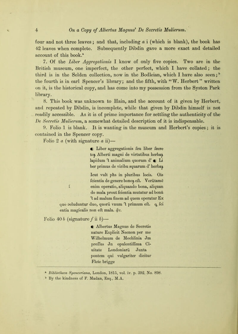 four and not three leaves; and that, including a i (which is blank), the book has 42 leaves when complete. Subsequently Dibdin gave a more exact and detailed account of this book.^ 7. Of the Liber Aggregationis I know of only five copies. Two are in the British museum, one imperfect, the other perfect, which I have collated; the third is in the Selden collection, now in the Bodleian, which I have also seen; ^ the fourth is in earl Spencer’s library; and the fifth, with “W. Herbert” written on it, is the historical copy, and has come into my possession from the Syston Park library. 8. This book was unknown to Hain, and the account of it given by Herbert, and repeated by Dibdin, is incomplete, while that given by Dibdin himself is not readily accessible. As it is of prime importance for settling the authenticity of the De Secretis MuUerum, a somewhat detailed description of it is indispensable. 9. Folio 1 is blank. It is wanting in the museum and Herbert’s copies; it is contained in the Spencer copy. Folio 2 a (with signature a ii)— «j Liber aggregationis feu liber fecre to^ Alberti magni de virtutibus herba^ lapidum % animalium quorum d’ ci Li ber primus de viribu squarum d’ herba^ Icut vult phs in pluribus locis. Ois fcientia de genere bono^ eft. Verutame £ enim operatio, aliquando bona, aliquan do mala prout fcientia mutatur ad bonu 4 ad malum finem ad quern operatur Ex quo ocluduntur duo, quoru vnum 4 primum eft. q, fci entia magicalis non eft mala. ^c. Folio 40 b (signature / ii b)— C Albertus Magnus de Secretis nature Explicit Necnon per me Wilhelmum de Mechlinia Jm prelfus Jn opulentilllma Ci- uitate Londoniaru Juxta pontem qui vulgariter dicitur Flete brigge “ Bibliotheca Spenceriana, London, 1815, vol. iv. p. 392. No. 898. By the kindness of F. Madan, Esq., M.A.