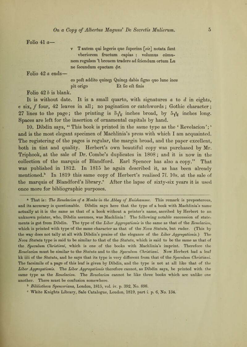 Folio 41 a— V T autem qui legeris que fuperiiis [sic] notata funt vberiorem fructum capias : volumus comu- nem regulam T; breuem tradere ad fciendum ortum Lu ne fecundum epactam ^e. Folio 42 a ends— CO poft addito quinq3 Quinq3 dabis figno quo lune ince pit origo Et fic eft finis Folio 42 6 is blank. It is without date. It is a small quarto, with signatures a to d in eights, e six, / four, 42 leaves in all; no pagination or catchwords ; Gothic character; 27 lines to the page; the printing is 3-j^ inches broad, by inches long. Spaces are left for the insertion of ornamental capitals by hand. 10. Dibdin says, “ This book is printed in the same type as the ‘ Revelacion’; “ and is the most elegant specimen of Machlinia’s press with which I am acquainted. The registering of the pages is regular, the margin broad, and the paper excellent, both in tint and quality. Herbert’s own beautiful copy was purchased by Mr. Triphook, at the sale of Dr. Combe’s duplicates in 1808 ; and it is now in the collection of the marquis of Blandford. Earl Spencer has also a copy.” That was published in 1812. In 1815 he again described it, as has been already mentioned.*’ In 1819 this same copy of Herbert’s realised 7L 10.?. at the sale of the marquis of Blandford’s library.® After the lapse of sixty-six years it is used once more for bibliographic purposes. * That is: The Beuelacion of a Monke in the Abbey of Euishamme. This remark is preposterous, and its accuracy is questionable. Dibdin says here that the type of a book with Machlinia’s name actually at it is the same as that of a book without a printer’s name, ascribed by Herbert to an unknown printer, who, Dibdin assumes, was Machlinia ! The following notable succession of state- ments is got from Dibdin. The type of the Liber Aggregationis is the same as that of the Beuelacion, which is printed with type of the same character as that of the Nova Statuta, but ruder. (This by the way does not tally at all with Dibdin’s praise of the elegance of the Liber Aggregationis.) The Nova Statuta type is said to be similar to that of the Statuta, which is said to be the same as that of the Speculum Christiani, which is one of the books with Machlinia’s imprint. Therefore the Beuelacion must be similar to the Statuta and to the Speculum Christiani. Now Herbert had a leaf kk iiii of the Statuta, and he says that its type is very different from that of the Speculum Christiani. The facsimile of a page of this leaf is given by Dibdin, and the type is not at all like that of the Liber Aggregationis. The Liber Aggregationis therefore cannot, as Dibdin says, be printed with the same type as the Beuelacion. The Beuelacion cannot be like three books which are unlike one another. There must be confusion somewhere. Bibliotheca Spenceriana, London, 1815, vol. iv. p. 392, No. 898. ' White Knights Library, Sale Catalogue, London, 1819, part i. p. 6, No. 134.