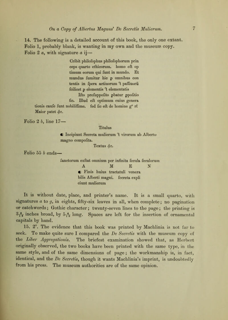 14. The following is a detailed account of this book, the only one extant. Folio 1, probably blank, is wanting in my own and the museum copy. Folio 2 a, with signature a ij— Cribit philofophus philofophorum prin ceps quarto ethicorum. homo eft op timum eorum qui hint in mundo. Et mundus fumitur hie p omnibus con tentis in fpera actiuorum T; paffiuoru fcilicet p elementis T; elementatis Ifto prefuppofito pbatur ppofitio fie. Ulud eft optimum cuius genera tionis caufe hint nobilifllme. fed fic eft de homine g° rt Maior patet 4'C- Folio 2 b, line 17— Titulus €1 Incipiunt Secreta mulierum T; virorum ab Alberto magno compofita. Textus (^c. Folio 55 b ends— fanctorum exftat omnium per infinita fecula feculorum A MEN «j Finis huius tractatuli venera bilis Alberti magni. fecreta expli ciunt mulierum It is without date, place, and printer’s name. It is a small quarto, with signatures a to g, in eights, fifty-six leaves in all, when complete; no pagination or catchwords; Grothic character; twenty-seven lines to the page; the printing is 3 inches broad, by 5^\ long. Spaces are left for the insertion of ornamental capitals by hand. 15. 2°. The evidence that this book was printed by Machlinia is not far to seek. To make quite sure I compared the De Secretis with the museum copy of the Liber Aggregationis. The briefest examination showed that, as Herbei*t originally observed, the two books have been printed with the same type, in tlie same style, and of the same dimensions of page; the workmanship is, in fact, identical, and the De Secretis, though it wants Machlinia’s imprint, is undoubtedly from his press. The museum authorities are of the same opinion.