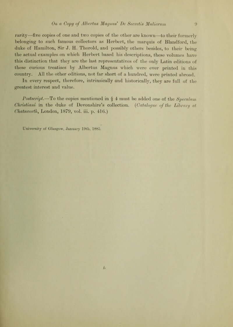 rarity—five copies of one and two copies of the other are known—to their formerly lielonging to snch famous collectors as Herbert, the marcpiis of Blandford, the duke of Hamilton, Sir J. H. Thorold, and possibly others besides, to their being the actiial exani})les on which Herbert based his descriptions, these volumes have this distinction that they are the last representatives of the only Latin editions of these curious treatises by Albertus Magnus which Avere ever printed in this country. All the other editions, not far short of a hundred, were j)rinted abi-oad. In every respect, therefore, intrinsically and historically, they are full of the greatest interest and value. Postscript.—To the copies mentioned in § 4 must be added one of the iSpecidmu Christiani in the duke of Devonshire’s collection. {Catahxjuc of the Lihran/ at Ghatsworth, London, 1879, vol. hi. p. 416.) University of Glas°'o\v, January 188o.