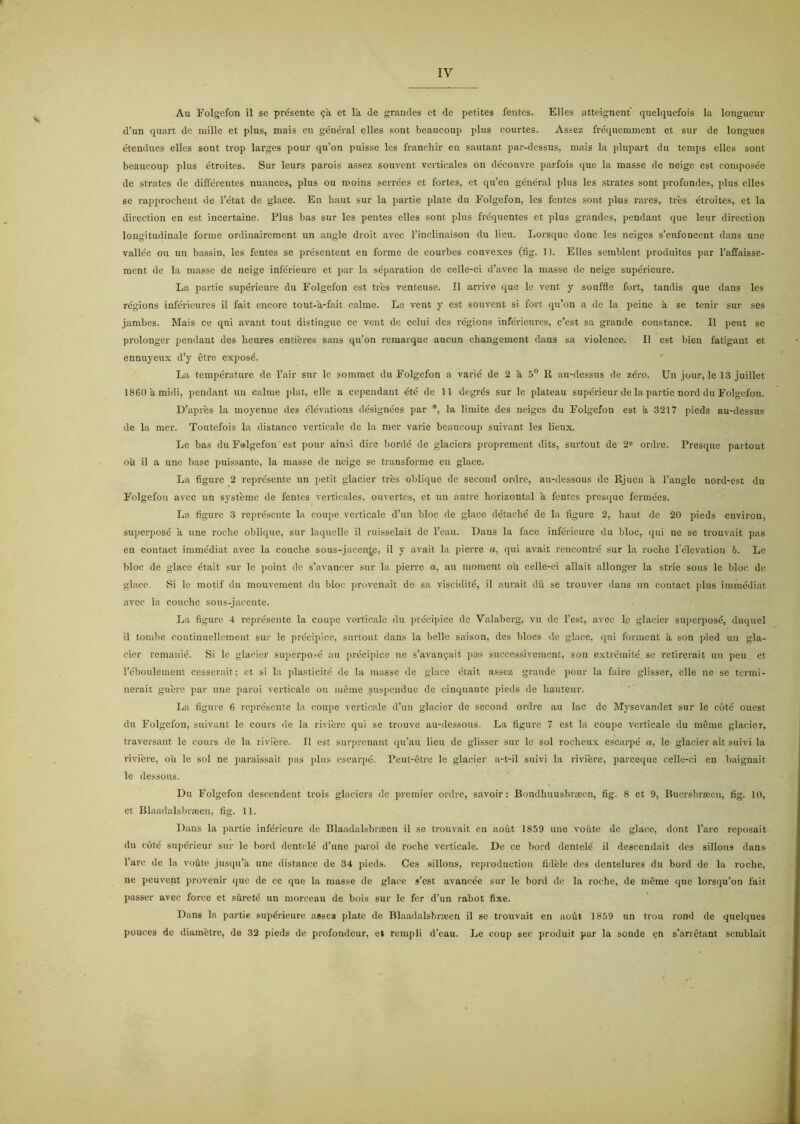 Au Folgcfon il se presente 9a et la de grandes et de petites fentes. Elles atteignent quelqucfois la longueur d’un quart de niille et plus, mais eu général elles sont beaucoup plus courtes. Assez fréqucmment et sur de longues étendues elles sont trop largcs pour qu’on puisse les franchir en sautant par-dessus, mais la plupart du tcmps elles sont beaucoup plus étroites. Sur leurs parois assez souvent verticales on découvrc parfois que la masse de neigc est composéc de strates de diflercntes nuances, plus ou moins serrées et fortes, ct qu’eu général plus les strates sont profondes, plus elles se rapprochent de 1’état de glace. En baut sur la partie plate du Eolgefon, les fentes sont plus rares, tres étroites, et la direction en est incertaine. Plus bas sur les pentes elles sont plus fréquentes et plus grandes, pendant que leur direction lougitudinale forme ordinairement un angle droit avec Tinclinaison du lieu. Lorsque done les neiges s’enfonccnt dans unc vallce ou un bassin, les fentes se présentent en forme de courbes convexes (fig. 1). Elles scmblent produites par 1’affaissc- ment de la masse de neige inférieurc et par la séparation de celle-ci d’avec la masse de neige supérieure. La partie supérieure du Eolgefon est tres venteusc. Il arrive que le vent y souffle fort, tandis que dans les régions inféricures il fait encorc tout-a-fait calme. Le vent y est souvent si fort qu’on a de la peine a se tenir sur ses jambes. Mais ce qui avant tout distingue ce vent de celui des régions inféricures, c’est sa grande constance. Il pent se prolongcr pendant des heures entieres sans qu’on remarque aucun changement dans sa violence. Il est bien fatigant et ennuyeux d’y ctre exposé. La température de l’air sur le sommet du Eolgefon a varié de 2 a 5® R au-dessus de zéro. Un jour, le 13 juillet ISeoåmidi, pendant un calme plat, elle a cependant été de 11 degrés sur le plateau supérieur de la partie nord du Eolgefon. D’apres la moyenne des élévations désignées par *, la liraite des neiges du Eolgefon est a 3217 pieds au-dessus de la mer. Toutefois la distance verticale de la mer varie beaucoup suivant les licux. Le bas du Eolgefon est pour ainsi dire bordé de glaciers proprement dits, surtout de 2^ ordre. Presque partout oil il a unc base puissante, la masse de neige se transforme en glace. La figure 2 représente un petit glacier tres oblique de second ordre, au-dessous de Rjuen å 1’angle nord-est du Eolgefon avec un systeme de fentes verticales, ouvertes, et un autre liorizontal a fentes presque fermées. La figure 3 représente la coupe verticale d’iin bloc de glace détaebé de la figure 2, baut de 20 pieds environ, superposé ii nne roche oblique, sur laquelle il ruisselait de Teau. Uans la face inférleure du bloc, qui ne se trouvait pas en contact immédiat avec la couche sous-jacen^e, il y avait la pierre a, qui avait rencontré sur la roche lelevation 6. Lc bloc de glace était sur le point de s’avancer sur la pierre a, au moment ou celle-ci allait allonger la strie sous le bloc de glace. Si le motif du mouvement du bloc provenait de sa viscidité, il aurait du se trouver dans un contact plus immédiat avec la couche sous-jacente. La figure 4 représente la coupe verticale du précipice de Valaberg, vu de 1’est, avec lc glacier superposé, duquel il tombe continucllement sur le précipice, surtout dans la beile saison, des blocs de glace, qui forment ii son pied un gla- eier reinanié. Si le glacier superpo.-?é au précipice ne s’avau9ait pas successivement, son extrémité se retirerait un peu. et réboulement cesscrait; ct si la plasticité de la masse de glace était assez grande pour la fairc glisser, elle ne se termi- nerait guere par une paroi verticale ou meme suspendue dc cinquante pieds de bauteur. La figure 6 représente la coupe verticale d’un glacier de second ordre au lac dc Mysevandet sur le coté ouest du Eolgefon, suivant le coui's de la rivierc qui se trouve au-dessous. La figure 7 est la coupe verticale du mémc glacier, traversant le cours de la riviere. Il est surprenant qu’au lieu de glisser sur lc sol rocbeux escarpé a, lc glacier ait suivi la riviere, oii le sol ne paraissait pas plus cscarpé. Peut-étre le glacier a-t-il suivi la rivierc, parceque celle-ci en baignait le dessous. Du Eolgefon descendent trois glaciers dc premier ordre, savoir: Bondhuusbræcn, fig. 8 ct 9, Buersbræcn, fig. 10, et Blaadalsbræen, fig. 11. Dans la partie inférieurc dc Blaadalsbræen il se trouvait en aout 1859 une vouto dc glace, dont l’aro reposait du coté supérieur sur le bord dcntclé d’une paroi dc roche verticale. De ce bord dentelé il descendait des sillons dans l’arc de la voutc jusqu’a une distance de 34 pieds. Ces sillons, reproduetion fidele des dcntelures du bord de la roche, ne peuvent provenir (jue de ce que la masse de glace s’est avancée sur le bord de la roche, de méme ejue lorsqu’on fait passer avec force et sfireté un morceau de bois sur le fer d’un rabot fixe. Dans la partie supérieure assez plate de Blaadalsbræen il se trouvait en aofit 1859 un trou rond de quelqnes pouces de diambtre, de 32 pieds de profondeur, et rempli d’cau. Le coup sec produit par la sonde cn s’arrétant semblait