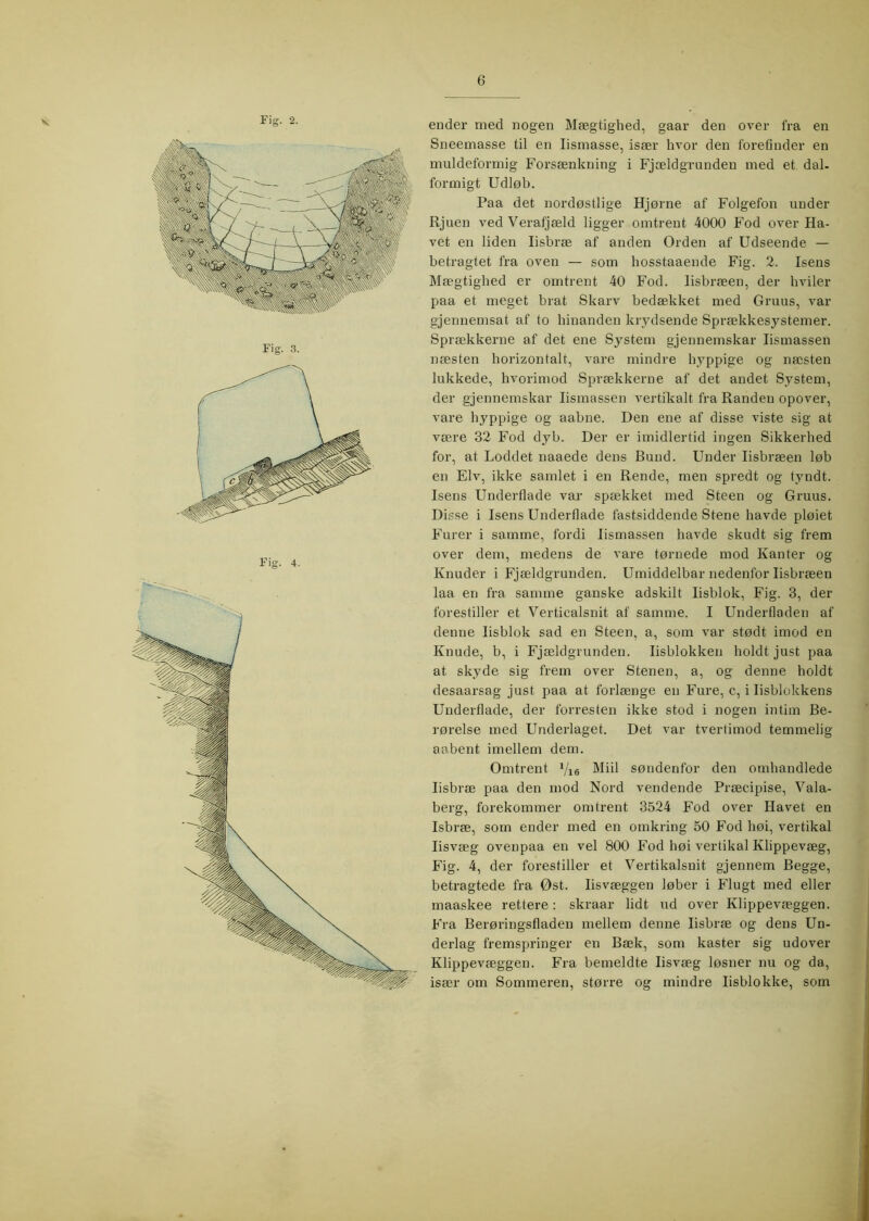 Fig. 4. ender med nogen Mægtighed, gaar den over fra en Sneemasse til en lismasse, især hvor den forefinder en muldeforniig Forsænkning i Fjældgrundeu med et dal- formigt Udløb. Paa det nordøstlige Hjørne af Folgefon under Rjuen ved Verafjæld ligger omtrent 4000 Fod over Ha- vet en liden lisbræ af anden Orden af Udseende — betragtet fra oven — som hosstaaende Fig. 2. Isens Mægtighed er omtrent 40 Fod. lisbræen, der hviler paa et meget brat Skarv bedækket med Gruus, var gjennemsat af to hinanden krydsende Sprækkesystemer. Sprækkerne af det ene System gjennemskar lismassen næsten horizontalt, vare mindre hyppige og næsten lukkede, hvorimod Sprækkerne af det andet System, der gjennemskar lismassen vertikalt fra Randen opover, vare hyppige og aabne. Den ene af disse viste sig at være 32 Fod dyb. Der er imidlertid ingen Sikkerhed for, at Loddet naaede dens Rund. Under lisbræen løb en Elv, ikke samlet i en Rende, men spredt og tyndt. Isens Underflade var spækket med Steen og Gruus. Disse i Isens Underflade fastsiddende Stene havde pløiet Furer i samme, fordi lismassen havde skudt sig frem over dem, medens de vare tørnede mod Kanter og Knuder i Fjældgrunden. Umiddelbar nedenfor lisbræen laa en fra samme ganske adskilt lisblok. Fig. 3, der forestiller et Verticalsnit af samme. I Underfladen af denne lisblok sad en Steen, a, som var stødt imod en Knude, b, i Fjældgrunden. lisblokken holdt just paa at skyde sig frem over Stenen, a, og denne holdt desaarsag just paa at forlænge en Fure, c, i lisblokkens Underflade, der forresten ikke stod i nogen intim Re- rørelse med Underlaget. Det var tvertimod temmelig aabent imellem dem. Omtrent Vie Miil søndenfor den omhandlede lisbræ paa den mod Nord vendende Præcipise, Vala- berg, forekommer omtrent 3524 Fod over Havet en Isbræ, som ender med en omkring 50 Fod høi, vertikal lisvæg ovenpaa en vel 800 Fod høi vertikal Klippevæg, Fig. 4, der forestiller et Vertikalsnit gjennem Regge, betragtede fra Øst. lisvæggen løber i Flugt med eller maaskee rettere: skraar lidt ud over Klippevæggen. Fra Rerøringsfladen mellem denne lisbræ og dens Un- derlag fremspringer en Ræk, som kaster sig udover Klippevæggen. Fra bemeldte lisvæg løsner nu og da, især om Sommeren, større og mindre lisblokke, som C