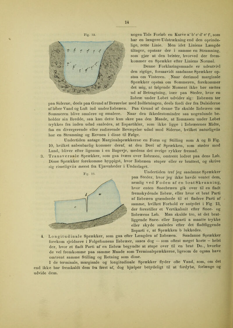 V 3. 4. Fig. 12. nogen Tids Forløb en Kurve a' b' c' d' e' f, som har en længere Udstrækning end den oprinde- lige, rette Linie. Men idet Liniens Længde tiltager, opstaar der i samme en Stramning, som gjør at den brister, hvorved der frem- kommer en Sprække efter Liniens Normal. Denne Forklaringsmaade er udentvivl den rigtige, forsaavidt saadanne Sprækker op- staa om Vinteren. ^Naar derimod marginale Sprækker opstaa om Sommeren, forekommer det nnig, at følgende Moment ikke bør sættes Ild af Betragtning, især paa Steder, hvor en lisbræ under Løbet udvider sig; lisbræen tør paa Siderne, deels paa Grund afBerørelse med Indfatningen, deels fordi der fra Dalsiderne afløLer Vand og Luft ind under lisbræen. Paa Grund af denne Tø skulde lisbræen om Sommeren blive smalere og smalere. Naar den ikkedestomindre saa nogenlunde be- holder sin Bredde, saa kan dette kun skee paa den Maade, at lismassen under Løbet trykkes fra inden udad saaledes, at lispartikler, som ikke ligge i lisbræernes Midte, faa en divergerende eller radierende Bevægelse udad mod Siderne, hvilket naturligviis har en Stramning og Revnen i disse til Følge. Undertiden antage Marginalsprækkerne en Form og Stilling som A og B Fig. 10, hvilket aabenbarlig kommer deraf, at den Deel af Sprækken, som støder mod Land, bliver efter ligesom i en Bagevje, medens det øvrige rykker fremad. Tr ans V er sale Sprækker, som gaa tværs over lisbræen, omtrent lodret paa dens Løb. Disse Sprækker forekomme hyppigst, hvor lisbræen stuper eller er brattest, og skrive sig rimeligviis meest fra Ujævnheder i Underlaget. Undertiden traf jeg saadanne Sprækker paa Steder, hvor jeg ikke havde ventet dem, nemlig ved Foden af en brat Skr aaning, hvor enten Sneebræen gik over til en fladt fremskydende lisbræ, eller hvor et brat Parti af lisbræen grændsede til et fladere Parti af samme, hvilket Forhold er antydet i Fig. 13, der forestiller et Vertikalsnit efter Snee- og lisbræens Løb. Man skulde tro, at det brat- liggende Snee- eller lisparti a maatte trykke eller skyde saaledes efter det fladtliggende lisparti c, at Sprækken b lukkedes. Longitudinale Sprækker, som gaa efter Længden af lisbræen. Saadanne Sprækker forekom sjeldnere i Folgefonnens lisbræer, saaes dog — som oftest meget korte - helst der, hvor .et fladt Parti af en lisbræ begyndte at stupe over til en brat Do., hvorfor de vel fremkomme paa samme Maade som Terminalsprækkerne, ligesom de ogsaa have omtrent samme Stilling og Retning som disse. I de terminale, marginale og longitudinale Sprækker flyder ofte Vand, som, om det end ikke har fremkaldt dem fra først af, dog hjælper betydeligt til at fordybe, forlænge og udvide dem.