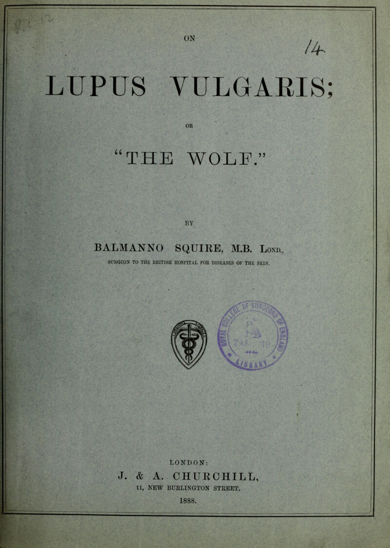 /4 LUPUS VULGARIS; OR “THE WOLE.” BALMANNO SQUIRE, M.B. Bond., SURGEON TO THE BRITISH HOSPITAL FOR DISEASES OF THE SKIN. LONDON: J. & A. CHUECHILL, 11, NEW BURLINGTON STREET. 1888.