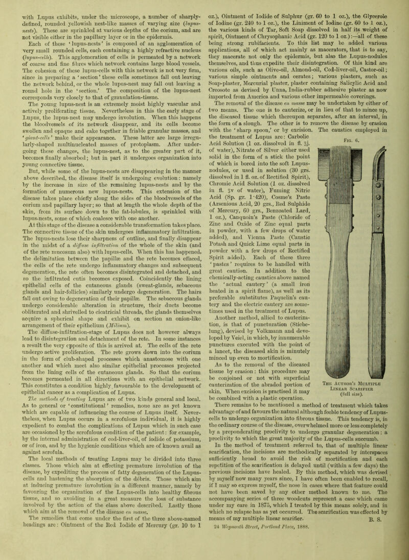 with Lupus exhibits, under the microscope, a number of sharply- defined, rounded yellowish nest-like masses of varying size (lupus- nests'). These are sprinkled at vai'ious depths of the corium, and are not visible either in the papillary layer or in the epidermis. Each of these ‘lupus-nests’ is composed of an agglomeration of very small rounded cells, each containing a highly refractive nucleus (lupus-cells). This agglomeration of cells is permeated by a network of coarse and fine fibres which network contains large blood vessels. The cohesion of the.se lupus-cells with this network is not very firm, since in preparing a ‘ section ’ these cells sometimes fall out leaving the network behind, or the whole lupus-nest may fall out leaving a round hole in the ‘section.’ The composition of the lupus-nest corresponds very closely to that of granulation-tissue. The young lupus-nest is an extremely moist highly vascular and actively proliferating tissue. Nevertheless in this the early stage of Lupus, the lupus-nest may undergo involution. When this happens the bloodvessels of its network disappear, and its cells become swollen and opaque and cake together in friable granular masses, and ‘ giant-cell s’ make their appearance. These latter are large iiTegu- larly-shaped multinucleated masses of protoplasm. After under- going these changes, the lupus-nest, as to the greater part of it, becomes finally absorbed; but in i^art it undergoes organization into young connective tissue. But, while some of the lupus-nests are disappearing in the manner above described, the disease itself is undergoing evolution: namely by the increase in size of the remaining lupus-nests and by the formation of numerous uew lupus-nests. This extension of the disease takes place chiefly along the sides of the bloodvessels of the corium and papillary layer; so that at length the whole depth of the skin, from its surface down to the fat-lobules, is sprinkled with lupus-nests, some of which coalesce with one another. At this stage of the disease a considerable transformation takes place. The connective tissue of the skin undergoes inflammatory infiltration. The lupus-nests lose their sharpness of outline, and finally disappear in the midst of a diffuse inffltration of the whole of the skin (and of the rete mucosum also) with lupus-cells. When this has happened, the delimitation between the papillae and the rete becomes eflaced, the cells of the rete undergo inflammatory changes and subsequent degeneration, the rete often becomes disintegrated and detached, and so the infiltrated cutis becomes exposed. Coincidently the lining epithelial cells of the cutaneous glands (sweat-glands, sebaceous glands and hair-follicles) .similarly undergo degeneration. The hairs fall out owing to degeneration of their papillae. The sebaceous glands undergo considerable alteration in structure, their ducts become obliterated and shrivelled to cicatricial threads, the glands themselves acquire a spherical shape and exhibit on section an onion-like arrangement of their epithelium (Milium). The diifuse-infiltration-stage of Lupus does not however always lead to disintegration and detachment of the rete. In some instances a result the very opposite of this is arrived at. The cells of the rete undergo active proliferation. The rete grows down into the corium in the form of club-shaped processes which anastomose with one another and which meet also similar epithelial processes projected from the lining cells of the cutaneous glands. So that the corium becomes permeated in all directions with an epithelial network. This constitutes a condition highly favourable to the development of epithelial cancer as a complication of Lupus. Tie methods of treating Lupus are of two kinds general and local. As to general or ‘ constitutional ’ remedies, none are as yet known which are capable of influencing the course of Lu)jus itself. Never- theless, when Lupus occurs in a scrofulous individual, it is highly expedient to combat the complications of Lupus which in such case are occasioned by the scrofulous condition of the patient: for example, by the internal administration of cod-liver-oil, of iodide of potassium, or of iron, and by the hygienic conditions which are of known avail as against scrofula. The local methods of treating Lupus may be divided into three classes. I'hose which aim at effecting premature involution of the disease, by expediting the process of fatty degeneration of the Lupus- cells and hastening the absorption of the debris. Those which aim at indiicing premature involution in a different manner, namely by favouring the organization of the Lupus-cells into healthy fibrous tissue, and so avoiding in a great measure the loss of substance involved by the action of the class above described. Lastly those which aim at the removal of the disease en masse. The remedies that come under the first of the three above-named headings are: Ointment of the Bed Iodide of Mercury (gr. 10 to 1 oz.). Ointment of Iodide of Sulphur (gr. 60 to 1 oz.), the Glycerole of Iodine (gr. 210 to 1 oz.), the Liniment of Iodine (gr. 60 to 1 oz.), the various kinds of Tar, Soft Soap dissolved in half its weight of spirit. Ointment of Chrysophanic Acid (gr. 120 to 1 oz.):—all of these being strong rubifacients. To this list may be added various applications, all of which act mainly as macerators, that is to say, they macerate not only the epidermis, but also the Lupus-nodules themselves, and thus expedite their disintegration. Of this kind are various oils, such as Olive-oil, Almond-oil, Coi-liver-oil, Castor-oil; various simple ointments and cerates; various plasters, such as Soap-plaster, Itfci’curial plaster, i^laster containing Salicylic Acid and Creosote as devised by Unna, India-rubber adhesive plaster as now imported from America and various other impermeable coverings. The removal of the disease en masse may be undertaken by either of two means. The one is to cauterize, or in lieu of that to mince up, the diseased tissue which thereui^on separates, after an interv<al, in the form of a slough. The other is to remove the disease by erasiou with the ‘ sharp spoon,’ or by excision. The caustics employed in the treatment of Lupus are: Carbolic Acid Solution (I oz. dissolved in fl. 5j. of Avater), Nitrate of Silver either used solid in the form of a stick the point of which is bored into the soft Lupus- nodules, or used in solution (30 grs. dissolved in I fl. oz. of Rectified Spirit), Chromic Acid Solution (I oz. dissolved in fl. 5v of water). Fuming Nitric Acid (Sp. gr. I’420), Cosine’s Paste (Arsenious Acid, 20 grs.. Red Sulphide of Mercury, 60 grs., Benzoated Lard, I oz.). Can quoin’s Paste (Chloride of Zinc and Oxide of Zinc equal parts in powder, with a few drops of water- added), and Vienna Paste (Caustic Potash and Quick Lime equal parts in powder with a few drops of Rectified Spirit added). Each of these three ‘ pastes ’ requires to be handled with great caution. In addition to the chemically-acting caustics above named the ‘ actual cautery ’ (a small iron heated in a spirit flame), as well as its preferable substitutes Paquelin’s cau- tery and the electric cautery are some- times used in the treatment of Lupus. Another method, allied to cauteriza- tion, is that of puncturation (Stiche- lung), devised by Volkmann and deve- loped by Veiel, in which, by innumerable punctures executed with the point of a lancet, the diseased skin is minutely minced up even to mortification. As to the removal of the diseased tissue by erasion; this iirocedure may be conjoined or not with superficial cauterization of the abraded portion of skin. When excision is practised it may be combined with a ^dastic operation. There remains to be mentioned a method of treatment which takes advantage of and favours the natural although feeble tendency of Lupus- cells to undergo organization into fibrous tissue. This tendency is, in the ordinary course of the disease, overwhelmed more or less completely by a preponderating proclivity to undergo granular degeneration: a proclivity to which the great majority of the Lupus-cells succumb. In the method of treatment referred to, that of multiple linear scarification, the incisions are methodically separated by interspaces sufficiently broad to avoid the risk of mortification and each repetition of the scarification is delayed until (within a few days) the previous incisions have healed. By this method, which was devised by myself now many years since, I have often been enabled to recall, if I may so express myself, the nose in cases where that feature could not have been saved by any other method known to me. The accompanying series of three woodcuts represent a case w-hich came under my care in 1875, which I treated by this means solely, and in which no relapse has as yet occiirred. The scarification was effected by means of my multiple linear scarifier. g. 24 Wegino'ith Street, Portland Place, 1888. Fig. G. The Autiiou’s Multiple Linear Scarifier (full size).