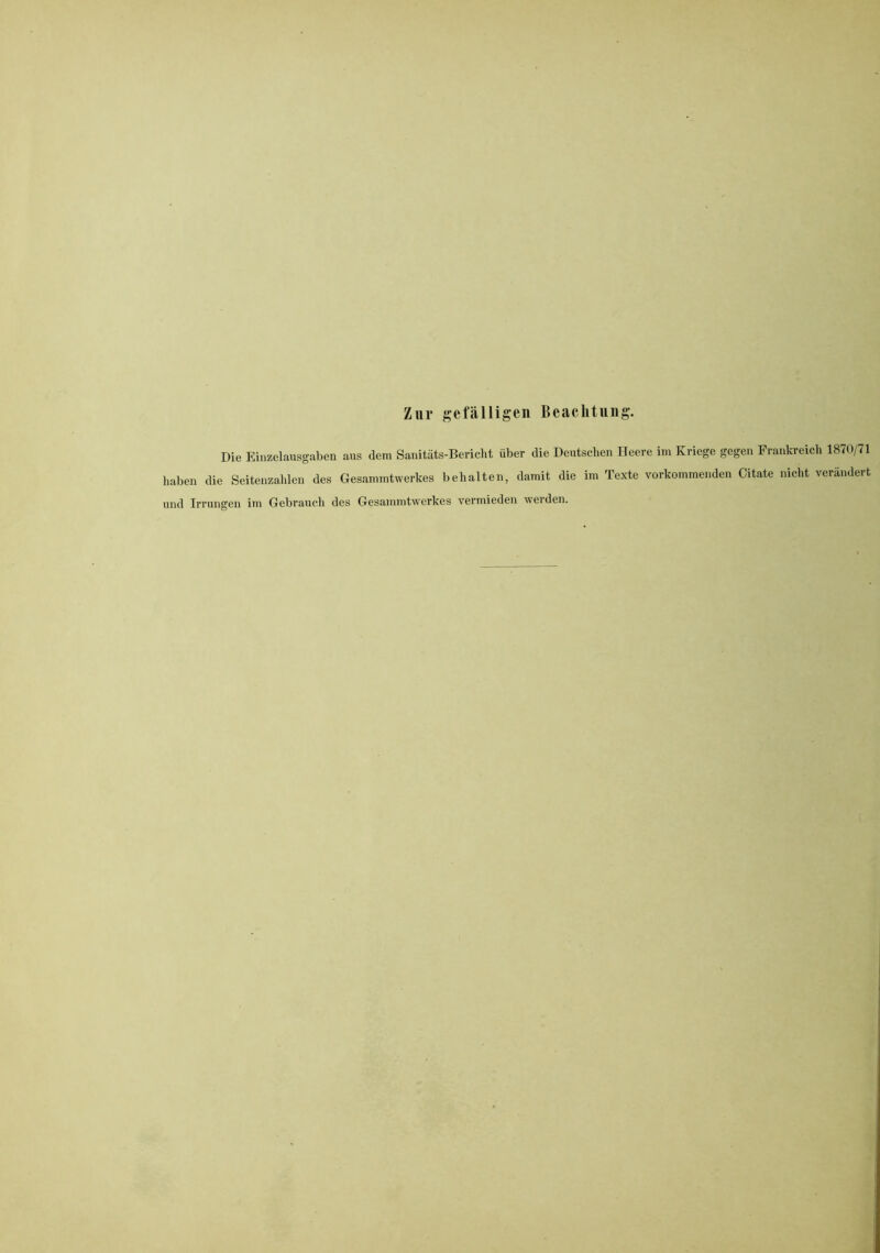 Zur gefälligen Beachtung. Die Einzelausgaben aus dem Sanitäts-Bericht über die Deutschen Heere im Kriege gegen Frankreich 1870/71 haben die Seitenzahlen des Gesammtwerkes behalten, damit die im Texte vorkommenden Citate nicht verändert und Irrungen im Gebrauch des Gesammtwerkes vermieden werden.