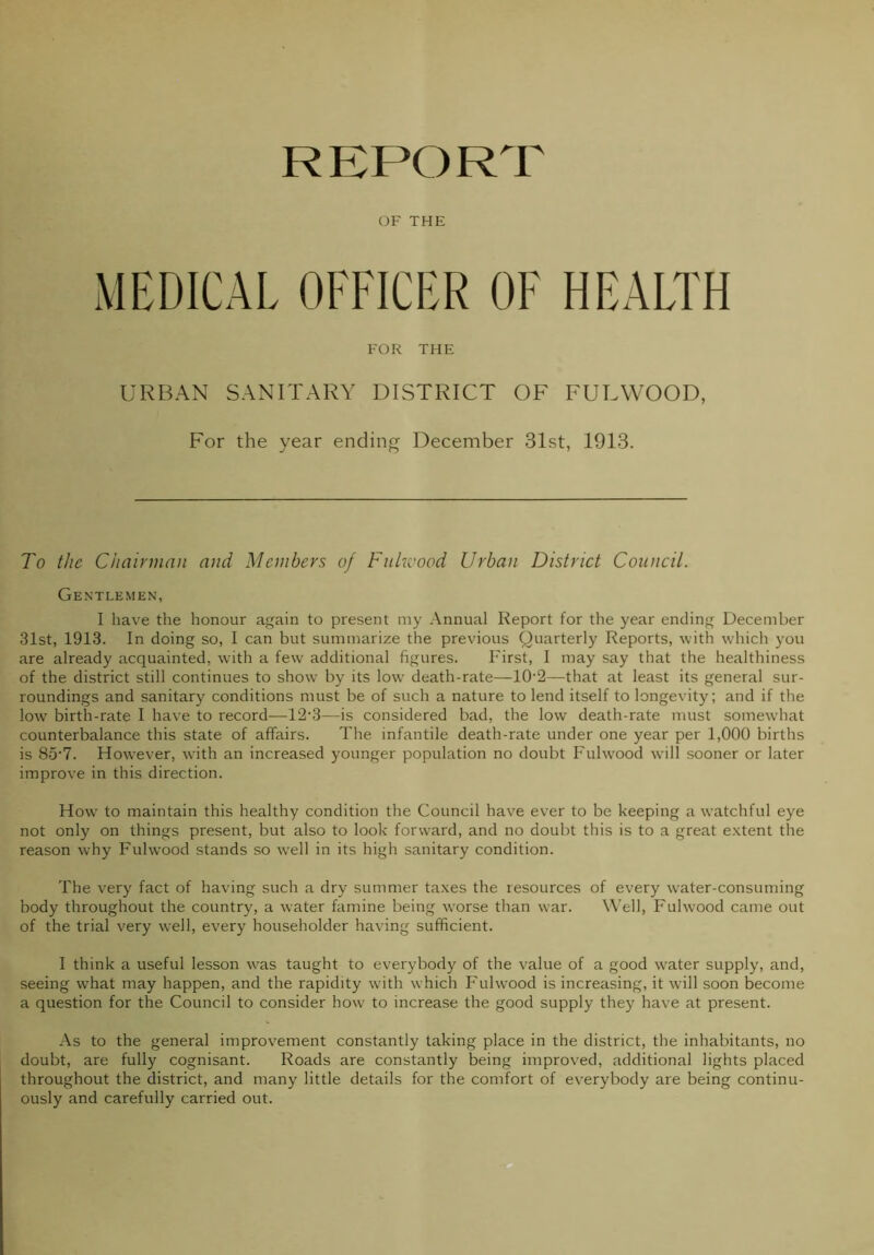 REPORT OF THE MEDICAL OFFICER OF HEALTH FOR THE URBAN SANITARY DISTRICT OF FULWOOD, For the year ending December 31st, 1913. To the Chairman and Members of Fukvood Urban District Council. Gentlemen, I have the honour again to present my Annual Report for the year ending December 31st, 1913. In doing so, I can but summarize the previous Quarterly Reports, with which you are already acquainted, wdth a few additional figures. First, I may say that the healthiness of the district still continues to show by its low death-rate—10'2—that at least its general sur- roundings and sanitary conditions must be of such a nature to lend itself to longevity; and if the low birth-rate I have to record—^12-3—is considered bad, the low death-rate must somewhat counterbalance this state of affairs. The infantile death-rate under one year per 1,000 births is 85’7. However, with an increased younger population no doubt Fuhvood will sooner or later improve in this direction. How to maintain this healthy condition the Council have ever to be keeping a w'atchful eye not only on things present, but also to look forward, and no doubt this is to a great e.xtent the reason why Fuhvood stands so well in its high sanitary condition. The very fact of having such a dry summer ta.xes the resources of every water-consuming body throughout the country, a water famine being w'orse than w’ar. W'ell, Fuhvood came out of the trial very well, every householder having sufficient. I think a useful lesson w'as taught to everybody of the value of a good water supply, and, seeing what may happen, and the rapidity with w hich Fuhvood is increasing, it will soon become a question for the Council to consider how to increase the good supply they have at present. As to the general improvement constantly taking place in the district, the inhabitants, no doubt, are fully cognisant. Roads are constantly being improved, additional lights placed throughout the district, and many little details for the comfort of everybody are being continu- ously and carefully carried out.