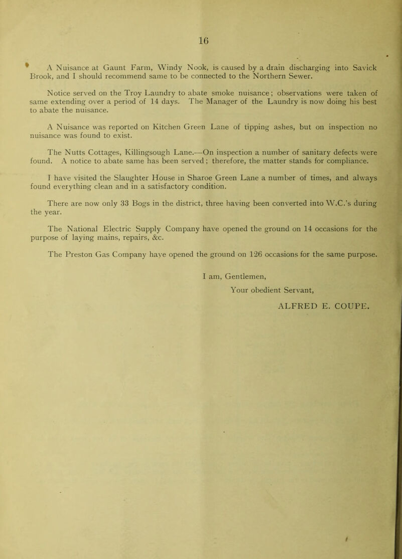 A Nuisance at Gaunt Farm, Windy Nook, is caused by a drain discharging into Savick Brook, and I should recommend same to be connected to the Northern Sewer. Notice served on the Troy Laundry to abate smoke nuisance; observations were taken of same extending over a period of 14 days. The Manager of the Laundry is now doing his best to abate the nuisance. A Nuisance was reported on Kitchen Green Lane of tipping ashes, but on inspection no nuisance was found to exist. The Nutts Cottages, Killingsough Lane.—On inspection a number of sanitary defects were found. A notice to abate same has been served; therefore, the matter stands for compliance. I have visited the Slaughter House in Sharoe Green Lane a number of times, and always found everything clean and in a satisfactory condition. There are now only 33 Bogs in the district, three having been converted into W.C.’s during the year. The National Electric Supply Company have opened the ground on 14 occasions for the purpose of laying mains, repairs, &c. The Preston Gas Company haye opened the ground on 126 occasions for the same purpose. I am. Gentlemen, Your obedient Servant, ALFRED E. COUPE. t