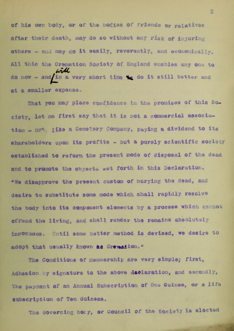 2 of his own body, or of the bodies of friends or rele'^ives after their death, oay do so without any risk of injuring others - coAy do it easily, reverently, and economically. All this the Cremation Soeloty of England enables any on;^ to do now - and^in a very short time ^ do it still better and at a smaller expense. That you may place confidence in the promises of this So- ciety, let me first say that It is not a commercial associa- tion - like a Cemetery Company, paying a dividend to its shareholders upon Its profits - but a purely scientific society established to reform the present mode of disposal of the dead and to promote the objecto »et forth in this Declaration* •We disapprove the present custom of burying the dead, and desire to substitute some mode which shall rapidly reeolv® the body into its component elements by a process which oa' riot offand the living, and shall render the remains absolutely innocuous* Until some better method is devised, we desire to adopt that usually known as C re-mail on «** The Conditions of Membership are very simple; first. Adhesion y signature to the above daelaration, and secondly. The payment of an Annual Subscription of One Guinea, or a life subscription of Ten Gulneaso The Governing bocy, or council of the Socie'^y is elected