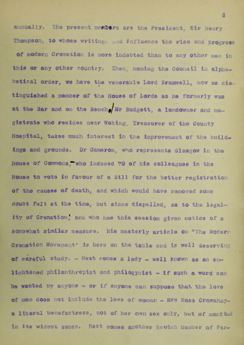 3 annually. The present memb^ra are the President, Sir Henry Thompson, to Mrhose writings influence the rise and progrosa Of modern Cremation la more indented than to any other rnan in this or any other country. Then, naming the Council in alplie- hetical order, we have the venerable Lord Braniwell, now as die- tingulehed a memoer of the House of Lords as he formerly waa at the Bar and on the Bene, Ur Budgett, a landowner and na- glstrate who resides near Woking. Treasurer of the County Hospital, takes much interest In the improvement of the build- ings and grounds. Dr Cameron, who represents Glasgow in the House of Commons^who Induced 79 of his colleagues In the House to vote in favour of a Bill for the better registration of the causes of death, and which would have removed sone doubt felt at the time, but since dispelled, as to the legal~ ity of Cremation,* and who has this session given notice of a somewhat similiur measure. His masterly article on *The Modern Creriation Movement* Js hero on the table and is well deserving of careful study. - Next cones a lady - well known as an en- llf?htened philanthropist and philogynist - If such a word can be wanted by anyone — or if anyone can suppose that the love of lasn does not include the love of woiivar - Mrs Rose Crciwshay- a liberal benefactress, not of her own sex only, but of marJeind in its vrides'c sense* Next comes another scotch Member of Par-