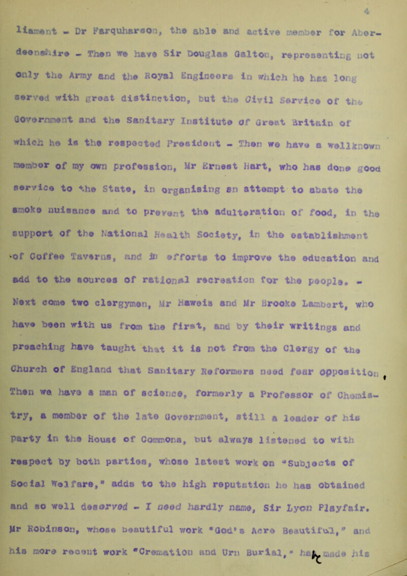 llaimnt - Dr Parquharson, the able and active n\einber for Abor- deensiilre - Then we have Sir Douglas Oalton, representing not Only the Army and tlie Royal Engineers in which he has long served with groat distinction, but the Olvtl Service of the QOvernnent and the Sanitary Institute of Great dritaln of which he is the respected President - Then we have a wellknowr. metf^or of roy own profession, Mr Ernest Hart, who has done good service to the State, in organising an attempt to abate the f ' . ■ smoke nuisance and to prevent the adulteration of food, in the support of the hational Health Society, in the establishment Of Coffee Taverns, and In efforts to improve the education and add to the sources Of rational recreation for the people* • Next come two clergymen, Mr haweis and Mr Brooke Lambert, who have been with us from tlie first, and by their writings and preaching have taught that it la not from the Clergy of the Church of England tJiiat Sanitary Reformers need fear Opposition Then we. have a man of science, formerly a Professor of Chemis- try, a member of the late Oovorninent, still a leader of his party in the House of Comnons, but always listened to with respect by both parties, whose latest work on '•Subjects of Social vreifare, adds to the high reputation he has obtained and so well deserved - I need hardly name. Sir Lyon Playfair. Jlr Robinson, whoso beautiful work •God’s Acre Beautifukl,* and his more recent work “Cremation and Urn Burial,- . ^made his