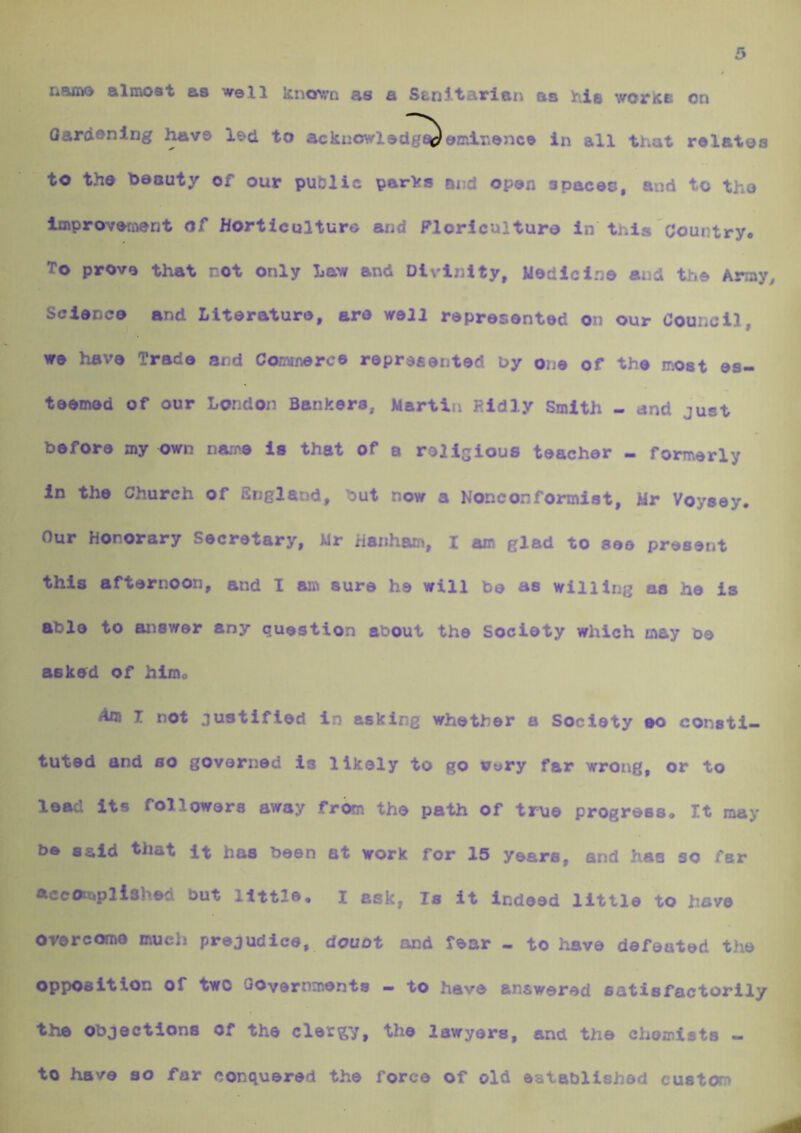 namo almost as well known as a Ssnitarlan aa his worke on Oardsnlng ^ve l^d to ackuowlsdg^omlr»sncs in all that relates to the beauty of our pufilic parks and open spaces, and to the Improvement of Horticulture and Floriculture in this Country. To prove that not only Law and Divinity, Medicine and the Array Science and Literature, are well represented on our Council, we have Trade and Comrnerce represented by ojje of the most es- teemed of our London Bankers, Martin Rldly Smith - and just before my own name is that of a rellsious teacher - formerly In the Church of England, but now a Nonconformist, Mr Voysey. Our Honorary Secretary, Mr hariham, I am glad to see present this afternoon, and I an^ sure he will be as willing as he is able to answer any question about the Society which may be asked of himo Am I not justified in asking whether a Society ao consti- tuted and so governed is likely to go very far wrong, or to lead its followers away from the path of true progress. It may be said that It has been at work for 15 years, and has so far AccCkttplished but little* i ask, Is it indeed little to have overcome much prejudice, douot and fear - to have defeated the opposition of two Governments - to have answered satisfactorily the Objections of the clergy, the lawyers, and the chemists - to have so for conquered the force of old established custom
