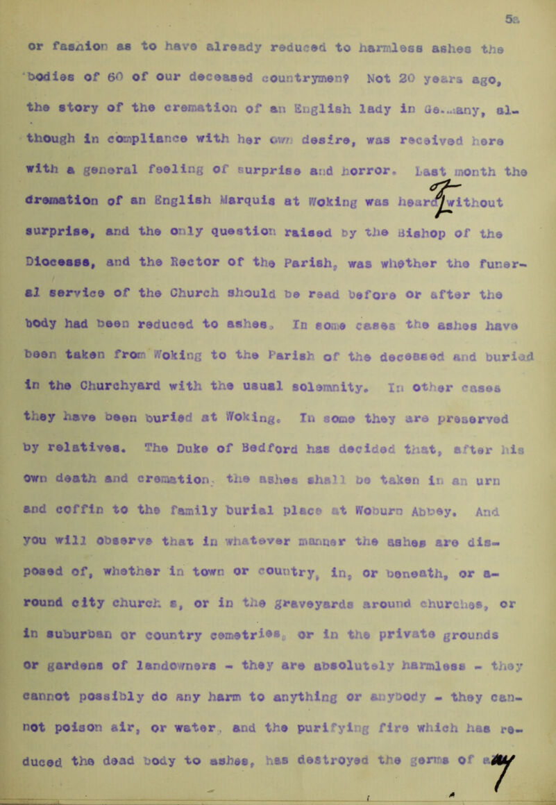 or fasnlon as to have already reduced to harmless ashes the ‘Oodles of 60 of our deceased countrymen? Not 20 years ago, the story of the cremation of an English lady in ae...iany, al- • though in compliance with her ow desire, was received here with a general feeling of surprise and horror* Last month the dreination of an English Marquis at Woking was hear ^ithout surprise, and the only question raised by the iilahop of the Dloceaas, and the Rector of the Parish, was whether the funer- al service of the Church should he read before or after the body had been reduced to ashes. In some cases the ashes have been taken frorr *7oklng to the Parish of the deceased and buriod in the Churchyard with the usual solemnity* In other cases they have been burled at Woking* In some they are preserved by relatives* The Duke of Bedford has decided that, after his own death and cremation-, the asiies shall bo taken in an urn and coffin to the family burial place at Woburn Abbey, And you will observe that in whatever manner the ashes are dis- posed of, whether in town or *^ountry^ in, or beneath, or o- round city church a, or in the graveyards around churches, or in suburban or country cemetris*,. or in the private grounds or gardens of landowners - thsy are absolutely harmless - they cannot possibly do any harm to anything or anybody - they can- not poison air, or water, and the purifying fire which has re- duced tHb dead body to ashes, has destroyed the germs of
