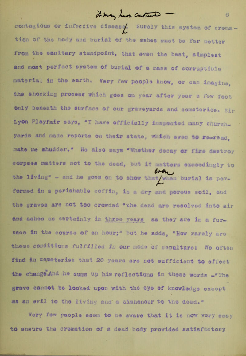 6 contacicus or infective diseaE^ Surely this system of crenia- tion of the t:ody ana tiurial of the ashes must be far better from the sanitary standpoint, that oven the best, simplest and most perfect system of burial of a mass of corruptible material In the earth. Very few people know, or can i;;^glue, the shockiijjj process which, goes on year after year a few feet only beneath the surface of our graveyards and cemeteries, sir Lyon Playfair says, *1 have officially lr;<f£ected many church- yards and made reports on their state, wr.lch s/ar to rs-read, Ttake me shudder. • He also says *W]iethor decay or fir# destroy corpses matters not to the dead, tut it m^rtters exceedingly to the living* — and he goes on to show that^wneu burial is per- foi^ed in a perishable coffin, in a dry and porous soil, and the graves are not too crowded *che dead *re resolved into air and ashes as certainly iv- three years as they are in a fur- naco in the course of an hour;* but he adds, How rarely tre those conditions fulfil lad in our mode or Lepulturel Vie often find lu cemeteries that 20 years are not sufficient to efiect the chang®«And he sums up his reflections in these words -I'he grave cannot be looked upon with the eye of knowledge except as an evil to the livii.p and’ a dishonour to the dead,* Very few people seen to be aware that it is new very easy to ensure the cremation of a dead body provided satisff.ctory