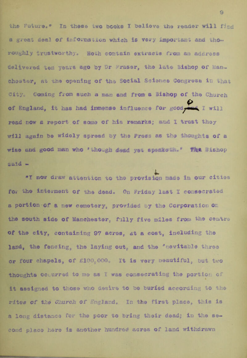 9 the Future** In these two nooks T neliov© ihe reader will find a great deal of infonnation which Is very important and tho- rougJil.y trustworthy* H04,h contain extracts from an address delivered ten years ago ny Dr Eraser, the late Bishop of Man-, choster, at the opening of the Social Science Oongresa in chat City* Coming from such a man and from a Bishop of the Church <> of England, it has had immense influence for gco<i^mma^ I will read/now a report of some of his remarks; and I trust they \rill again he widely spread hy the Press as the thoughts of a wise and good man who ' oho^gh <leed yet speake th** Tht- Uishop scld - X »I now drew attention to the provision made in our cities fo* the Interment of the dead* On Friday last I consecrated a portion of a new cemetery, provided uy the Corporation or. the south side of Manchester, fully five miles from the centre of the city, containing 97 acres, at a cost, including the land, the fencing, the laying out, and the inevitable three or four chapels, of £100j.000o It is very oeautiful, but two thoughts ocv urred to me as I was consecrating the portion of % it assigned to those v;ho desire to 'oe buried according to the rites of the Gliurch of £rngJand. In the first place, this is a long distance for the poor to bring their dead; in tlie se- cond place here is another hundred acres of land withdrawn