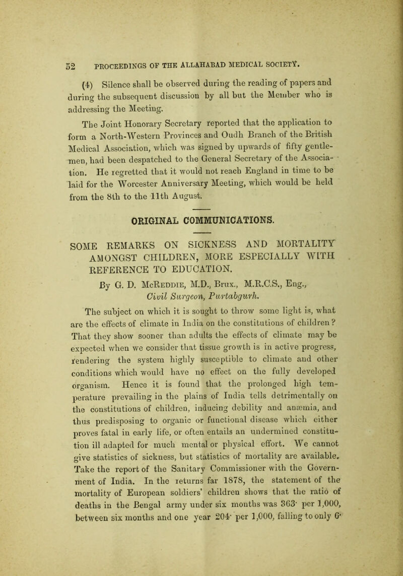 (4) Silence shall be observed during the reading of papers and during the subsequent discussion by all but tlie Member who is addressing the Meeting. The Joint Honorary Secretary reported that the application to form a North-Western Provinces and Oudh Branch of the British Medical Association, which was signed by upwards of fifty gentle- men, had been despatched to the General Secretary of the Associa- tion. He regretted that it would not reach England in time to be laid for the Worcester Anniversary Meeting, which would be held from the 8th to the 11th August. ORIGINAL COMMUNICATIONS. SOME REMARKS ON SICKNESS AND MORTALITY AMONGST CHILDREN, MORE ESPECIALLY WITH REFERENCE TO EDUCATION. By G. D. McReddie, M.D., Brux., M.R.C.S., Eng., Civil Surgeon, Purtabgurh. The subject on which it is sought to throw some light is, what are the effects of climate in India on the constitutions of children? That they show sooner than adults the effects of climate may be expected when we consider that tissue growth is in active progress, rendering the system highly susceptible to climate and other conditions which would have no effect on the fully developed organism. Hence it is found that the prolonged high tem- perature prevailing in the plains of India tells detrimentally on the constitutions of children, inducing debility and antemia, and thus predisposing to organic or functional disease which either proves fatal in early life, or often entails an undermined constitu- tion ill adapted for much mental or physical effort. AVe cannot give statistics of sickness, but statistics of mortality are available. Take the report of the Sanitary Commissioner with the Govern- ment of India. In the returns far 1878, the statement of the mortality of European soldiers’ children shows that the ratio of deaths in the Bengal army under six months was o63‘ per 1,000, between six months and one year 204' per 1,000, falling to only G*