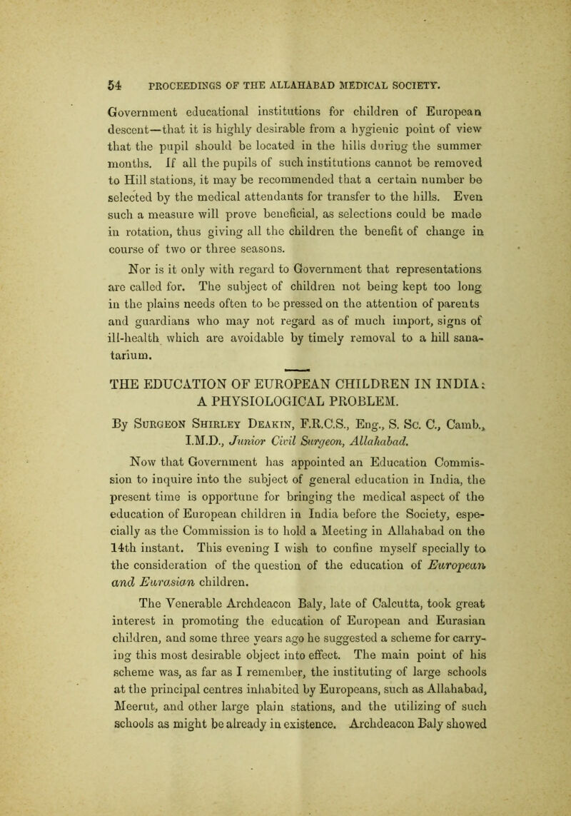 Government educational institutions for children of European descent—that it is highly desirable from a hygienic point of view that the pupil should be located in the hills during the summer months. If all the pupils of such institutions cannot be removed to Hill stations, it may be recommended that a certain number be selected by the medical attendants for transfer to the hills. Even such a measure will prove beneficial, as selections could be made in rotation, thus giving all the children the benefit of change in course of two or three seasons. Nor is it only with regard to Government that representations are called for. The subject of children not being kept too long in the plains needs often to be pressed on the attention of parents and guardians who may not regard as of much import, signs of ill-health which are avoidable by timely removal to a hill sana- tarium. THE EDUCATION OF EUROPEAN CHILDREN IN INDIA: A PHYSIOLOGICAL PROBLEM. By Surgeon Shirley Deakin, F.R.C.S., Eng., S. Sc. C., Camb., I.M.D., Junior Civil Sitrgeon, AllaJiabad, Now that Government has appointed an Education Commis- sion to inquire into the subject of general education in India, the present time is opportune for bringing the medical aspect of the education of European children in India before the Society, espe- cially as the Commission is to hold a Meeting in Allahabad on the 14th instant. This evening I wish to confine myself specially to the consideration of the question of the education of European and Eurasian children. The Venerable Archdeacon Baly, late of Calcutta, took great interest in promoting the education of European and Eurasian children, and some three years ago he suggested a scheme for carry- ing this most desirable object into effect. The main point of his scheme was, as far as I remember, the instituting of large schools at the principal centres inhabited by Europeans, such as Allahabad, Meerut, and other large plain stations, and the utilizing of such schools as might be already in existence. Archdeacon Baly showed