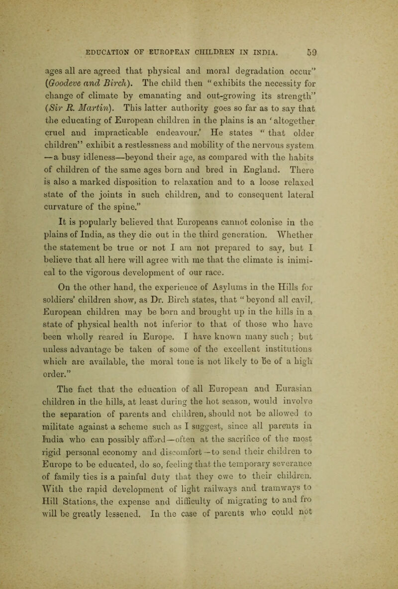 ages all are agreed that phj'sical and moral degradation occur” {Goodeve and Birch). The child then “exhibits the necessity for change of climate by emanating and out-growing its strength” (Sir R. Martin). This latter authority goes so far as to say that the educating of European children in the plains is an ' altogether cruel and impracticable endeavour.’ He states “ that older children” exhibit a restlessness and mobility of the nervous system —a busy idleness—beyond their age, as compared with the habits of children of the same ages born and bred in England. There is also a marked disposition to relaxation and to a loose relaxed state of the joints in such children, and to consequent lateral curvature of the spine.” It is popularly believed that Europeans cannot colonise in the plains of India, as they die out in the third generation. Whether the statement be true or not I am not prepared to say, but I believe that all here will agree with me that the climate is inimi- cal to the vigorous development of our race. On the other hand, the experience of Asylums in the Hills for soldiers’ children show, as Dr. Birch states, that “beyond all cavil, European children may be born and brought up in the hills in a state of physical health not inferior to that of those who have been wholly reared in Europe. I have known many such; but unless advantage be taken of some of the excellent institutions which are available, the moral tone is not likely to be of a high order.” The fact that the education of all European and Eurasian children in the hills, at least during the hot season, would involve the separation of parents and children, should not be allowed to militate against a scheme such as I suggest, since all jjareuts in India who can possibly afford—often at the sacrifice of the most rigid personal economy and discomfort—to send their children to Europe to be educated, do so, feeling that the temporary severance of family ties is a painful duty that they ewe to their children. With the rapid development of light railways and tramways to Hill Stations, the expense and difficulty of migrating to and fro will be greatly lessened. In the case of parents who could not