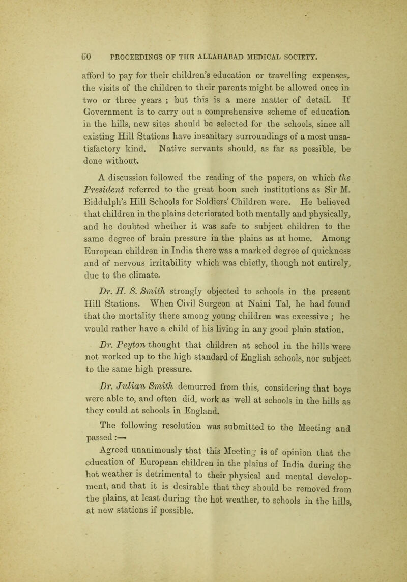 afford to pay for tlieir cliildren's education or travelling expenses^ the visits of the children to their parents might be allowed once in two or three years ; but this is a mere matter of detail. If Government is to carry out a comprehensive scheme of education in the hills, new sites should be selected for the schools, since all existing Hill Stations have insanitary surroundings of a most unsa- tisfactory kind. Native servants should, as far as possible, be done without. A discussion followed the reading of the papers, on which the President referred to the great boon such institutions as Sir M. Biddulph’s Hill Schools for Soldiers’ Children were. He believed that children in the plains deteriorated both mentally and physically, and he doubted whether it was safe to subject children to the same degree of brain pressure in the plains as at home. Among European children in India there was a marked degree of quickness and of nervous irritability which was chiefly, though not entirely, due to the climate. Hr. H. S. Smith strongly objected to schools in the present Hill Stations. When Civil Surgeon at Naini Tal, he had found that the mortality there among young children was excessive ; he would rather have a child of his living in any good plain station. Hr. Peyton thought that children at school in the hills were not worked up to the high standard of English schools, nor subject to the same high pressure. Hr. Julian Smith demurred from this, considering that boys were able to, and often did, work as well at schools in the hills as they could at schools in England. The following resolution was submitted to the Meeting and passed:— Agreed unanimously that this Meeting is of opinion that the education of European children in the plains of India during the hot weather is detrimental to their physical and mental develop- ment, and that it is desirable that they should be removed from the plains, at least during the hot weather, to schools in the hills, at new stations if possible.
