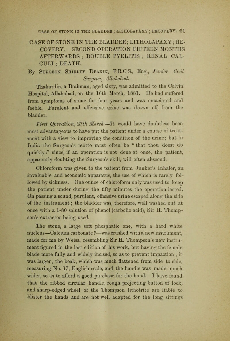 CASE OF STONE IN THE BLADDER; LITHOLAPAXY; RE- COVERY. SECOND OPERATION FIFTEEN MONTHS AFTERWARDS ; DOUBLE PYELITIS ; RENAL CAL- CULI ; DEATH. By Surgeon Shirley Deakin, F.R.C.S., Eng., Junioi' Civil Surgeon, Allahabad, Thakurdin, a Brahman, aged sixty, was admitted to the Colvin Hospital, Allahabad, on the 16th March, 1881. He had suffered from symptoms of stone for four years and was emaciated and feeble. Purulont and offensive urine was drawn off from the bladder. First Operation, 27th March.—It would have doubtless been most advantageous to have put the patient under a course of treat- ment with a view to improving the condition of the urine; but in India the Surgeon’s motto must often be “ that thou doest do •quicklysince, if an operation is not done at once, the patient, ■apparently doubting the Surgeon’s skill, will often abscond. Chloroform was given to the patient from Junker’s Inhaler, an invaluable and economic apparatus, the use of which is rarely fol- lowed by sickness. One ounce of chloroform only v/as used to keep the patient under during the fifty minutes the operation lasted. On passing a sound, purulent, offensive urine escaped along the side of the instrument; the bladder was, therefore, well washed out at once with a 1-80 solution of phenol (carbolic acid). Sir H. Thomp- son’s extractor being used. The stone, a large soft phosphatic one, with a hard white nucleus—Calcium carbonate ?—was crushed with a new instrument, made for me by Weiss, resembling Sir H. Thompson’s new instru- ment figured in the last edition of his work, but having the female blade more fully and widely incised, so as to prevent impaction ; it was larger; the beak, which was much flattened from side to side, measuring No. 17, English scale, and the handle was made much wider, so as to afford a good purchase for the hand. I have found that the ribbed circular handle, rough projecting button of lock, and sharp-edged wheel of the Thompson lithotrite are liable to blister the hands and are not well adapted for the long sittings