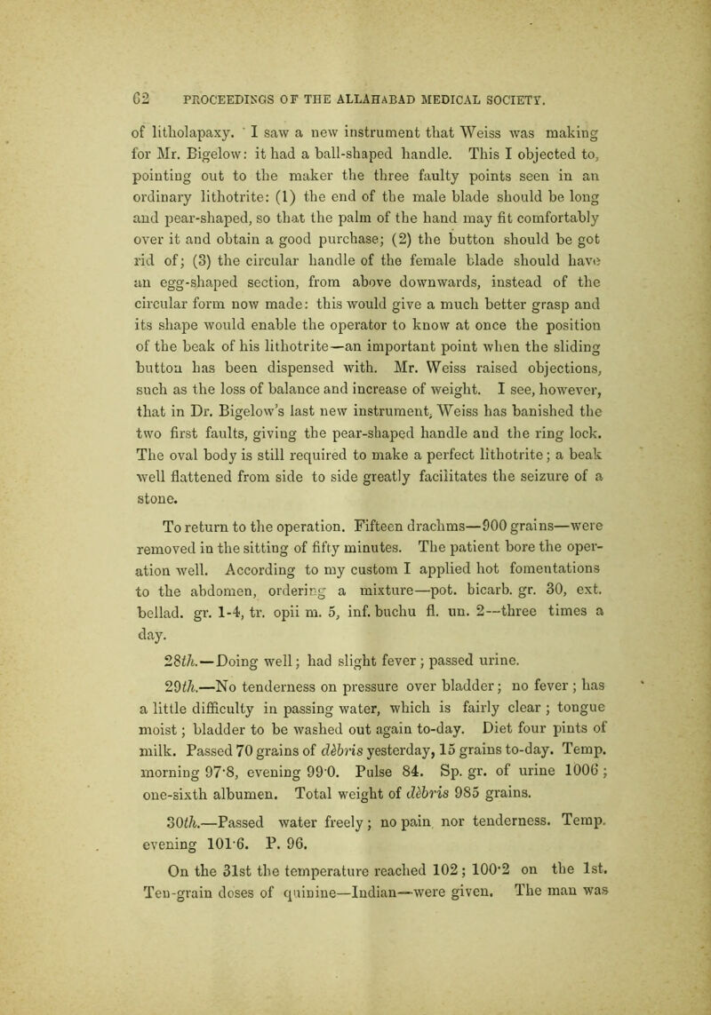 of litliolapaxy. ’ I saw a new instrument that Weiss was making for Mr. Bigelow: it had a ball-shaped handle. This I objected to, pointing out to the maker the three faulty points seen in an ordinary lithotrite: (1) the end of the male blade should be long and pear-shaped, so that the palm of the hand may fit comfortably over it and obtain a good purchase; (2) the button should be got rid of; (3) the circular handle of the female blade should have an egg-shaped section, from above downwards, instead of the circular form now made: this would give a much better grasp and its shape would enable the operator to know at once the position of the beak of his lithotrite—an important point when the sliding button has been dispensed with. Mr. Weiss raised objections, such as the loss of balance and increase of weight. I see, however, that in Dr. Bigelow’s last new instrument, Weiss has banished the two first faults, giving the pear-shaped handle and the ring lock. The oval body is still required to make a perfect lithotrite; a beak well flattened from side to side greatly facilitates the seizure of a stone. To return to the operation. Fifteen drachms—900 grains—were removed in the sitting of fifty minutes. The patient bore the oper- ation well. According to my custom I applied hot fomentations to the abdomen, ordering a mixture—pot. bicarb, gr. 30, ext. bellad. gr. 1-4, tr. opii m. 5, inf. buchu fl. un. 2~three times a day. 28tk —Doing well; had slight fever; passed urine. 20th.—No tenderness on pressure over bladder; no fever ; has a little difficulty in passing water, which is fairly clear ; tongue moist; bladder to be washed out again to-day. Diet four pints of milk. Passed 70 grains of debris yesterday, 15 grains to-day. Temp, morning 97'8, evening 99’0. Pulse 84. Sp. gr. of urine 1006 ; one-sixth albumen. Total weight of debris 985 grains. 20th.—Passed water freely; no pain nor tenderness. Temp, evening 101’6. P. 96. On the 31st the temperature reached 102; 100‘2 on the 1st. Ten-grain doses of quinine—Indian—were given. The man was