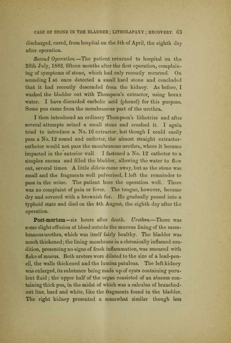 discharged, cured, from hospital on the 5th of April, the eighth day after operation. Second Operation.—The patient returned to hospital on the 26th July, 1882, fifteen months after the first operation, complain- ing of symptoms of stone, which had only recently recurred. On sounding I at once detected a small hard stone and concluded that it had recently descended from the kidney. As before, I washed the bladder out with Thompson’s extractor, using borax water. I have discarded carbolic acid (phenol) for this purpose. Some pus came from the membranous part of the urethra. I then introduced an ordinary Thompson’s lithotrito and after several attempts seized a small stone and crushed it. I again tried to introduce a No. 16 extractor, but though I could easily pass a No. 12 sound and catheter, the almost straight extractor- catheter would not pass the membranous urethra, where it became impacted in the anterior wall. I fastened a No. 12 catheter to a simplex enema and filled the bladder, allowing the water to flow out, several times. A little debris came away, but as the stone was small and the fragments well pulverised, I left the remainder to pass in the urine. The patient bore the operation well. There was no complaint of pain or fever. The tongue, however, became dry and covered with a brownish fur. He gradually passed into a typhoid state and died on the 4th August, the eighth day after the operation. Post-mortem—six hours after death. Urethra.—There was some slight effusion of blood outside the mucous lining of the mem- branous urethra, which was itself fairly healthy. The bladder was much thickened; the lining membrane in a chronically inflamed con- dition, presen ting no signs of fresh inflammation, was smeared with flake of mucus. Both ureters were dilated to the size of a lead-pen- cil, the walls thickened and the lumina patulous. The left kidney was enlarged, its substance being made up of cysts containing puru- lent fluid ; the upper half of the organ consisted of an abscess con- taining thick pus, in the midst of which was a calculus of branched- out line, hard and white, like the fragments found in the bladder. The right kidney presented a somewhat similar though less