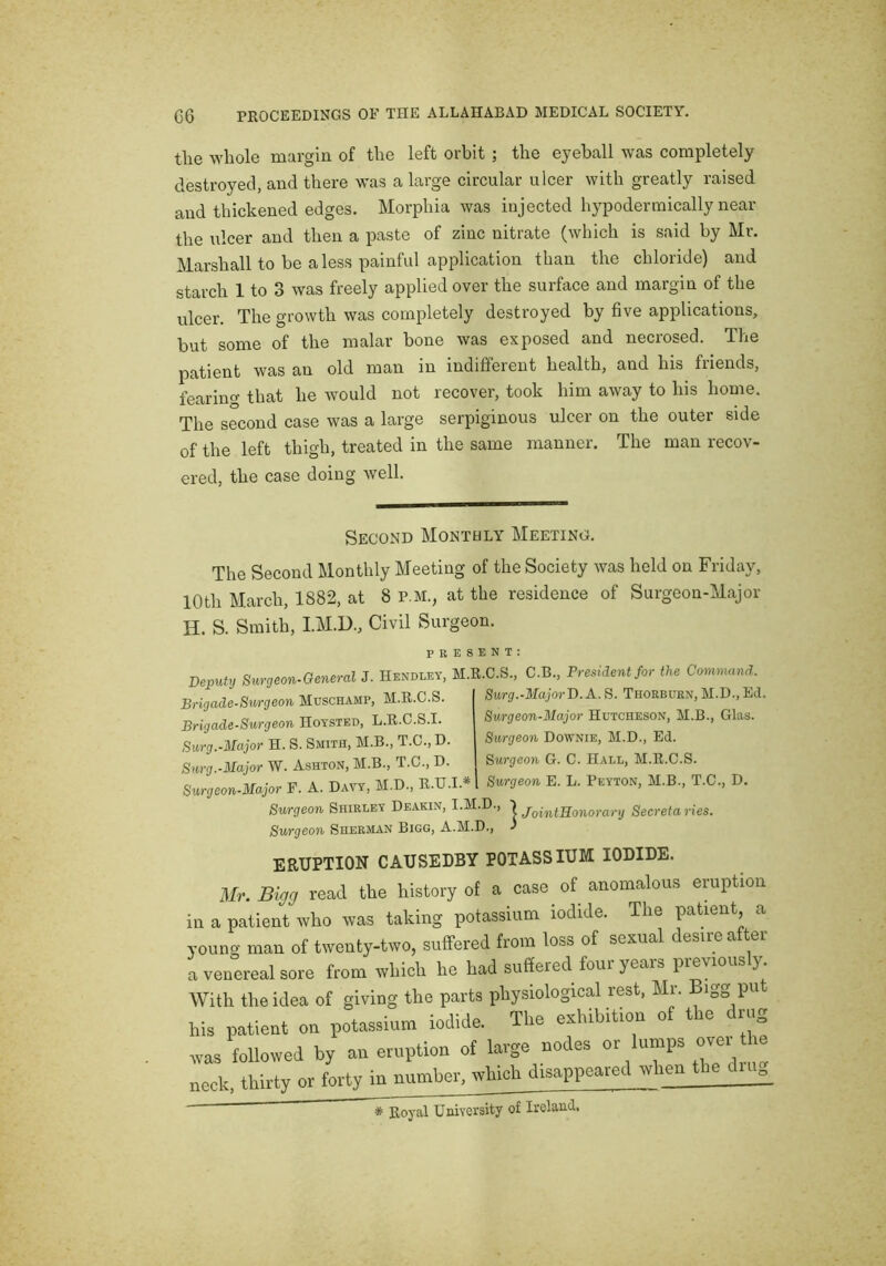 the whole margin of the left orbit ; the eyeball was completely destroyed, and there was a large circular ulcer with greatly raised and thickened edges. Morphia was injected hypodermically near the ulcer and then a paste of zinc nitrate (which is said by Mr. Marshall to be a less painful application than the chloride) and starch 1 to 3 was freely applied over the surface and margin of the ulcer. The growth was completely destroyed by five applications, but some of the malar bone was exposed and necrosed. The patient was an old man in indifferent health, and his friends, fearing that he would not recover, took him away to his home. The second case was a large serpiginous ulcer on the outer side of the left thigh, treated in the same manner. The man recov- ered, the case doing well. Second Monthly Meeting. The Second Monthly Meeting of the Society was held on Friday, 10th March, 1882, at 8 P.M., at the residence of Surgeon-Major H. S. Smith, I.M.D., Civil Surgeon. PRESENT. Deputy Surgeon-General J. Hendeey, M.R.C.S., C.B., President for the Command. Brigade-Smgeon Muschamp, M.R.O.S. A R. TpoRRtmN. M.D.. Ee Brigade-Surgeon Hoysted, L.R.C.S.I. Surg.-Major H. S. Smith, M.B., T.C., D. Surg.-Major W. Ashton, M.B., T.C., D. Surgeon-Major F. A. Davy, M.D., R.U.I.* Surg.-MajorD.A. S. Thorbuen, M.D., Ed. Surgeon-Major Hutcheson, M.B., Glas. Surgeon Downie, M.D., Ed. Surgeo7i G. C. Hall, M.R.C.S. Surgeon E. L. Peyton, M.B., T.C., D. Surgeon Shirley Deakin, I.M.D., | Secretaries. Surgeon Sherman Bigg, A.M.D., ^ ERUPTION CAUSEDBY POTASSIUM IODIDE. 3Ir. Bigg read the history of a case of anomalous eruption in a patient who was taking potassium iodide. The patient a young man of twenty-two, suffered from loss of sexual desire after a venereal sore from which he had suffered four years previously. With the idea of giving the parts physiological rest, Mr. Bigg pu his patient on potassium iodide. The exhibition o£ the drug ovas followed by an eruption of large nodes or lumps neck thirty or forty in number, which disappeared when the dui. # Royal University of Ireland.