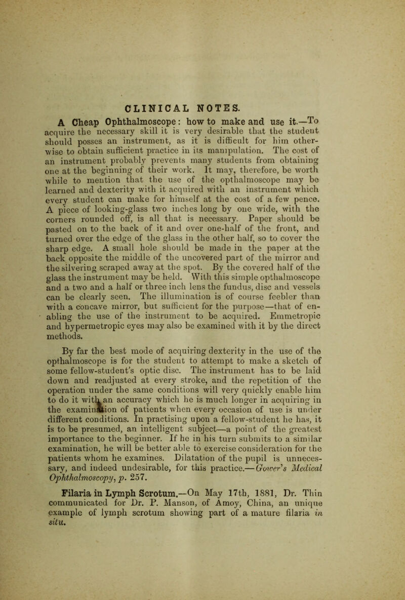 CLINICAL NOTES. A Cheap Ophthalmoscope: how to make and use it—To acquire the necessary skill it is very desirable that the student should posses an instrument, as it is difficult for him other- wise to obtain sufficient practice in its manipulation. The cost of an instrument probably prevents many students from obtaining one at the beginning of their work. It may, therefore, be worth while to mention that the use of the opthalmoscope may be learned and dexterity with it acquired with an instrument which every student can make for himself at the cost of a few pence. A piece of looking-glass two inches long by one wide, with the corners rounded off, is all that is necessary. Paper should be pasted on to the back of it and over one-half of tlie front, and turned over the edge of the glass in the other half, so to cover the sharp edge. A small hole should be made in the paper at the back opposite the middle of the uncovered part of the mirror and the silvering scraped away at the spot. By the covered half of the glass the instrument may be held. With this simple opthalmoscope and a two and a half or three inch lens the fundus, disc and vessels can be clearly seen. The illumination is of course feebler than with a concave mirror, but sufficient for the purpose—that of en- abling the use of the instrument to be acquired. Emmetropic and hypermetropic eyes may also be examined with it by the direct methods. By far the best mode of acquiring dexterity in the use of the opthalmoscope is for the student to attempt to make a sketch of some fellow-student’s optic disc. The instrument has to be laid down and readjusted at every stroke, and the repetition of the operation under the same conditions will very quickly enable him to do it witk an accuracy which he is much longer in acquiring in the examinmion of patients when every occasion of use is under different conditions. In practising upon a fellow-student he has, it is to be presumed, an intelligent subject—a point of the greatest importance to the beginner. If he in his turn submits to a similar examination, he will be better able to exercise consideration for the patients whom he examines. Dilatation of the pupil is unneces- sary, and indeed undesirable, for this practice.— Gmeer's Medical Ophthalmoscopy, p. 257. Filaria in Lymph Scrotum.—On May 17th, 1881, Dr. Thin communicated for Dr. P. Manson, of Amoy, China, an unique example of lymph scrotum showing part of a mature filaria in situ.