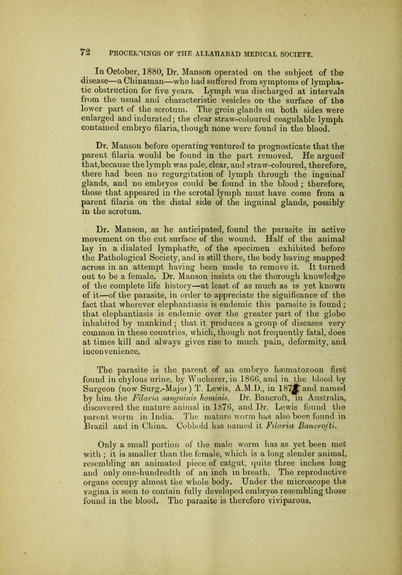 In October, 1880, Dr. Manson operated on the subject of th'© disease—a Chinaman—who had suffered from symptoms of lympha- tic obstruction for five years. Lymph was discharged at intervals from the usual and characteristic vesicles on the surface of the lower part of the scrotum. The groin glands on both sides were enlarged and indurated; the clear straw-coloured coagulable lymph contained embryo filaria, though none were found in the blood. Dr. Manson before operating ventured to prognosticate that the parent filaria would be found in the part removed. He argued that,because the lymph was pale, clear, aud straw-coloured, therefore, there had been no regurgitation of lymph through the inguinal glands, and no embryos could be found in the blood; therefore; those that appeared in the scrotal lymph must have come from a parent filaria on the distal side o^f the inguinal glands, possibly in the scrotum. Dr. Manson, as he anticipated, found the parasite in active movement on the cut surface of the wound. Half of the animal- lay in a dialated lymphatic, of the specimen exhibited before the Pathological Society, and is still there, the body having snapped across in an attempt having been made to remove it. It turned out to be a female. I>r. Manson insists on the thorough knowledge of the complete life history—at least of as much as is yet known of it—of the parasite, in order to- appreciate the significance of the fact that wherever elephantiasis is endemic this parasite is found; that elephantiasis is endemic over the greater part of the globe inhabited by mankind ; that it produces a group of diseases very common in these countries, which, though not frequently fatal, does at times kill and always gives rise to much pain, deformity, and inconvenience. The parasite is the parent of an embryo haematozoon fii'st found in chylous urine, by Wucherer, in I860, and in the blood by Surgeon (now Surg.-Major) T. Lewis, A.M.D., in 187^and named by him the Filaria sanguinis hominis. Dr. Bancroft, in Australia, discovered the mature animal in 1876, and Dr. Lewis found the parent worm in India. The matui’e worm has also been forxnd in Brazil and in Cbina. Cobbold has named it Ftlaria Bancrofti. Only a small portion of the male worm has as yet been met with ; it is smaller than the female, which is a long slender animal, resembling an animated piece of catgut, quite three inches long and only one-hundredth of an inch in breath. The reproductive organs occupy almost the whole body. Under the microscope the vagina is seen to contain fully developed embryos resembling those found in the blood. The parasite is therefore viviparous.