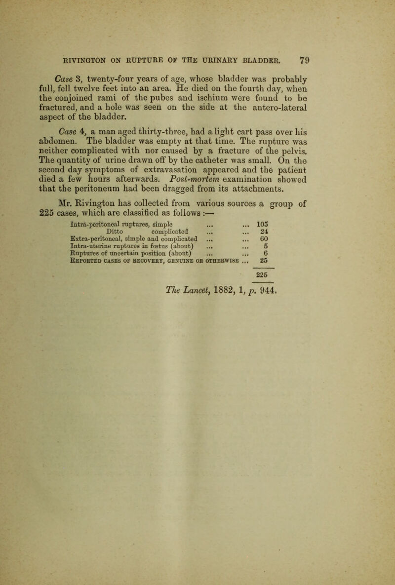 Case 3, twenty-four years of age, whose bladder was probably full, fell twelve feet into an area. He died on the fourth day, when the conjoined rami of the pubes and ischium were found to be fractured, and a hole was seen on the side at the antero-lateral aspect of the bladder. Case 4, a man aged thirty-three, had a light cart pass over his abdomen. The bladder was empty at that time. The rupture was neither complicated with nor caused by a fracture of the pelvis. The quantity of urine drawn off by the catheter was small. On the second day symptoms of extravasation appeared and the patient died a few hours afterwards. Post-mortem examination showed that the peritoneum had been dragged from its attachments. Mr. Rivington has collected from various sources a group of 225 cases, which are classified as follows :— Intra-peritoneal ruptures, simple ... ... 105 Ditto complicated ... ... 24 Extra-peritoneal, simple and complicated ... ... 60 Intra-uterine ruptures in foetus (about) ... ... 5 Ruptures of uncertain position (about) ... ... 6 Reported cases of eecovebt, genuine ob otherwise ... 25 225 The Lancet, 1882, 1, p. 944.