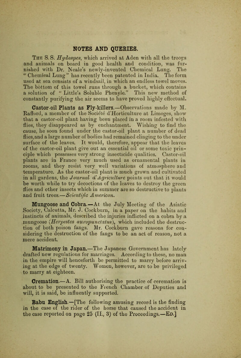 NOTES AND QUERIES. The S. S. Hydaspes, which arrived at Aden with all the troops and animals on board in good health and condition, was fur- nished with Dr. Neale’s newly-invented Chemical Lung. The “ Chemical Lung ” has recently been patented in India. The form used at sea consists of a windsail, in which an endless towel moves. The bottom of this towel runs through a bucket, which contains a .solution of “ Little’s Soluble Pheiryle.” This new method of constantly purifying the air seems to have proved highly eftectual. Castor-oil Plants as Fly-killers.—Observations made by M. Rafford, a member of the Societe d’Horticulture at Limoges, show that a castor-oil plant having been placed in a room infested with flies, they disappeared as by enchantment. Wishing to find the cause, he soon found under the castor-oil plant a number of dead flies, and a large number of bodies had remained clinging to the under surface of the leaves. It would, therefore, appear that the leaves of the castor-oil plant give out an essential oil or some toxic prin- ciple which possesses very strong insecticide qualities. Castor-oil plants are in France very much used as ornamental plants in rooms, and they resist very well variations of atmosphere and temperature. As the castor-oil plant is much grown and cultivated in all gardens, the Journal d'Agriculture points out that it would be worth Avhile to try decoctions of the leaves to destroy the green flies and other insects which in summer are so destructive to plants and fruit trees.—Scientific American. Mungoose and Cobra.—At the July Meeting of the Asiatic Society, Calcutta, Mr. J. Cockburn, in a paper on the habits and instincts of animals, described the injuries inflicted on a cobra by a mungoose (Herpestes auropunctatus), which included the destruc- tion of both poison fangs. Mr. Cockburn gave reasons for con- sidering the destruction of the fangs to be an act of reason, not a mere accident. Matrimony in Japan.—The Japanese Government has lately drafted new regulations for marriages. According to these, no man in the empire will henceforth be permitted to marry before arriv- ing at the edge of twenty. Women, however, are to be privileged to marry at eighteen. Cremation.—A. Bill authorising the practice of ceremation is about to be presented to the French Chamber of Deputies and will, it is said, be influently supported. Babu English.—[The following amusing record is the finding in the case of the rider of the horse that caused the accident in