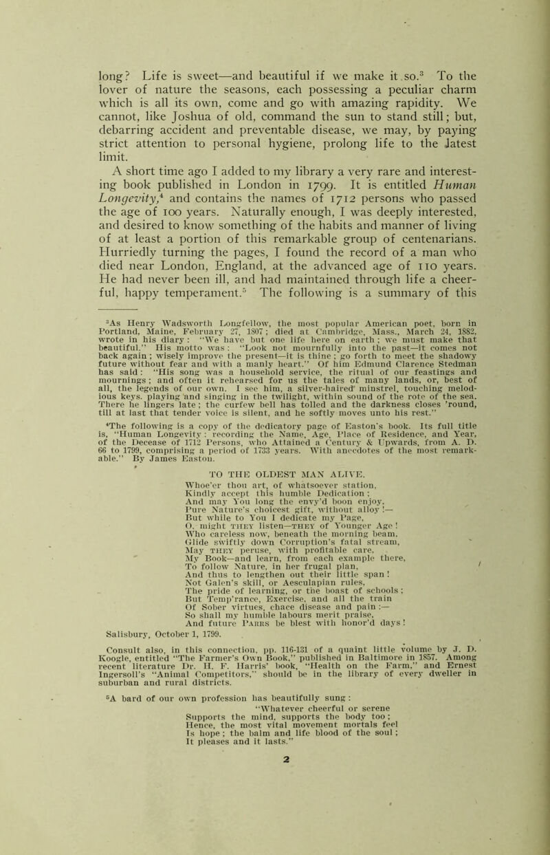 long? Life is sweet—and beautiful if we make it.so.® To the lover of nature the seasons, each possessing a peculiar charm which is all its own, come and go with amazing rapidity. We cannot, like Joshua of old, command the sun to stand still; but, debarring accident and preventable disease, we may, by paying strict attention to personal hygiene, prolong life to the Jatest limit. A short time ago I added to my library a very rare and interest- ing book published in London in 1799. It is entitled Human Longevity* and contains the names of 1712 persons who passed the age of 100 years. Naturally enough, I was deeply interested, and desired to know something of the habits and manner of living of at least a portion of this remarkable group of centenarians. Hurriedly turning the pages, I found the record of a man who died near London, England, at the advanced age of no years. He had never been ill, and had maintained through life a cheer- ful, happy temperament.® The following is a summary of this ’As Henry Wadsworth Longfellow, the most popular American poet, horn in Portland, Maine, February 27, 1807 ; died at Cambridge, Mass., .March 24, 1882, wrote in his diary : We have but one life here on earth ; we must make that beautiful.” His motto was : Look not mournfully into the past—it comes not back again ; wdsely improve the present—it is thine ; go forth to meet the shadowy future without fear and with a manly heart.” Of him Edmund Clarence Stedman has said : “His song was a household service, the ritual of our feastings and mournings ; and often it rehearsed for us the tales of many lands, or, best of all, the legends of our own. I see him, a silver-haired' minstrel, touching melod- ious keys, playing and singing in the twilight, within sound of the rote of the sea. There he lingers late ; the curfew bell has tolled and the darkness closes ’round, till at last that tender voice is silent, and he softly moves unto his rest.” ‘The following is a cop.v of the dedicatory page of Easton's book. Its full title is, “Human Longevity : recording the Name, Age, Place of Residence, and Year, of the Decease of 1712 I’ersons, who Attained a Century & Upwards, from A. D. 66 to 1799, comprising a period of 1733 years. With anecdotes of the most remark- able.” By James Easton. TO THE OLDEST MAN ALIVE. Whoe’er thou art, of whatsoever station, Kindly accept this humble Dedication; And may You long the envy'd boon en.ioy. Pure Nature’s choicest gift, without allo.v 1— But while to You I dedicate my I’age, O, might THEY listen—THEY of Younger Ago ! Who careless now, beneath the morning beam. Glide swiftl.v down Corruption’s fatal stream, Jlay THEY peruse, with profitable care. My Book—and learn, from each example there, To follow' Nature, in her frugal plan. And thus to lengthen out their little span ! Not Galen’s skill, or Aesculapian rules, 'I’he pride of learning, or the boast of schools ; But 'I’emp’rance, Exercise, and all the train Of Sober virtues, chace disease and pain ;— So shall my humble labours merit praise. And future I’.viiiis be blest with honor’d days ! Salisbury, October 1, 1799. Consult also, in this connection, pp. 116-131 of a quaint little volume by J. D. Koogle, entitled “The Farmer’s Own Book,” published in Baltimore in 1857. Among recent literature Dr. H. F. Harris’ book, “Health on the Farm,” and Ernest IngersoU’s “Animal Competitors,” should be in the library of every dweller in suburban and rural districts. ®A bard of our own profession has beautifully sung : “Whatever cheerful or serene Supports the mind, supports the body too ; Hence, the most vital movement mortals feel Is hope ; the balm and life blood of the soul ; It pleases and it lasts.”