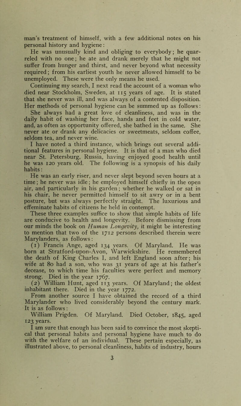 man’s treatment of himself, with a few additional notes on his personal history and hygiene : He was unusually kind and obliging to everybody; he quar- reled with no one; he ate and drank merely that he might not suffer from hunger and thirst, and never beyond what necessity required; from his earliest youth he never allowed himself to be unemployed. These were the only means he used. Continuing my search, I next read the account of a woman who died near Stockholm, Sweden, at 115 years of age. It is stated that she never was ill, and was always of a contented disposition. Her methods of personal hygiene can be summed up as follows; She always had a great love of cleanliness, and was in the daily habit of washing her face, hands and feet in cold water, and, as often as opportunity offered, she bathed in the same. She never ate or drank any delicacies or sweetmeats, seldom coffee, seldom tea, and never wine. I have noted a third instance, which brings out several addi- tional features in personal hygiene. It is that of a man who died near St. Petersburg, Russia, having enjoyed good health until he was 120 years old. The following is a synopsis of his daily habits: He was an early riser, and never slept beyond seven hours at a time; he never was idle; he employ^ed himself chiefly in the open air, and particularly in his garden; whether he walked or sat in his chair, he never permitted himself to sit awry or in a bent posture, but was always perfectly straight. The luxurious and effeminate habits of citizens he held in contempt. These three examples suffice to show that simple habits of life are conducive to health and longevity. Before dismissing from our minds the book on Human Longevity, it might be interesting to mention that two of the 1712 persons described therein were Marylanders, as follows; (1) Francis Ange, aged 134 years. Of Maryland. He was born at Stratford-upon-Avon, Warwickshire. He remembered the death of King Charles I, and left England soon after; his wife at 80 had a son, who was 31 years of age at his father’s decease, to which time his faculties were perfect and memory strong. Died in the year 1767. (2) William Hunt, aged 113 years. Of Maryland; the oldest inhabitant there. Died in the year 1772. From another source I have obtained the record of a third Marylander who lived considerably beyond the century mark. It is as follows: William Prigden. Of Maryland. Died October, 1845, aged 123 years. I am sure that enough has been said to convince the most skepti- cal that personal habits and personal hygiene have much to do with the welfare of an individual. These pertain especially, as illustrated above, to personal cleanliness, habits of industry, hours